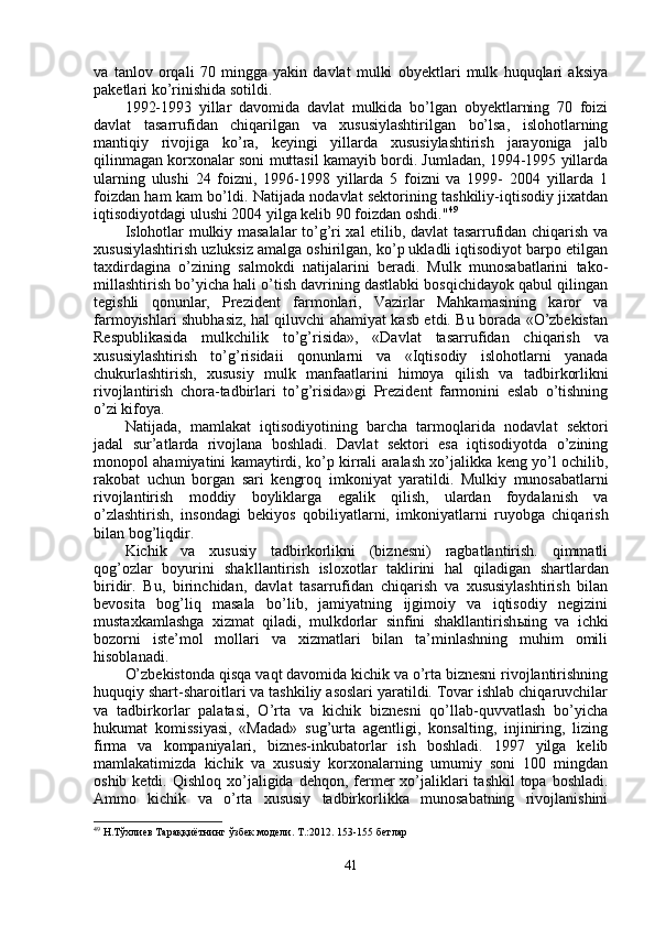 va   t anlov   orqali   70   mingga   yakin   davlat   mulki   obyektlari   mulk   huquqlari   aksiya
paketlari ko’rinishida sotildi.
1992-1993   yillar   davomida   davlat   mulkida   bo’lgan   obyektlarning   70   foizi
davlat   tasarrufi dan   chiqarilgan   va   xususiylashtirilgan   bo’lsa,   islohotlarning
manti q iy   rivojiga   ko’ra,   keyingi   yillarda   xususiylashtirish   jarayoniga   jalb
qilinmagan korxonalar soni muttasil kamayib bordi. Jumladan, 1994-1995 yillarda
ularning   ulushi   24   foizni,   1996-1998   yillarda   5   foizni   va   1999-   2004   yillarda   1
foizdan ham kam bo’ldi. Natijada nodavlat sektorining tashkiliy-iqtisodiy jixatdan
iqtisodiyotdagi ulushi 2004 yilga kelib 90 foizdan oshdi." 49
Islohotlar mulkiy masalalar to’g’ri xal etilib, davlat tasarrufidan chiqarish va
xususiylashtirish uzluksiz amalga oshirilgan, ko’p ukladli iqtisodiyot barpo etilgan
taxdirdagina   o’zining   salmokdi   natijalarini   beradi.   Mulk   munosabatlarini   tako -
millashtirish bo’yicha hali o’tish davrining dastlabki bosqichidayok qabul qilingan
tegishli   qonunlar,   Prezident   farmonlari,   Vazirlar   Mahkamasining   karor   va
farmoyishlari shubhasiz, hal qiluvchi ahamiyat kasb etdi. Bu borada «O’zbekistan
Respublikasida   mulkchilik   to’g’risida»,   «Davlat   tasarru fidan   chiqarish   va
xususiylashtirish   to’g’risidaii   qonunlarni   va   «Iqtisodiy   islohotlarni   yanada
chukurlashtirish,   xususiy   mulk   manfaatlarini   himoya   q ili sh   va   tadbirkorlikni
rivojlantirish   chora-tadbirlari   to’g’risida»gi   Prezident   farmonini   eslab   o’tishning
o’zi kifoya.
Na t ijada,   mamlakat   iqtisodiyotining   barcha   tarmo qla rida   nodavlat   sektori
jadal   sur’atlarda   rivojlana   boshladi.   Davlat   sektori   esa   iqtisodiyotda   o’zining
monopol ahamiyatini kamaytirdi, ko’p kirrali aralash xo’jalikka keng yo’l ochilib,
rakobat   uchun   borgan   sari   kengro q   imkoniyat   yaratildi.   Mul kiy   munosabatlarni
rivojlantirish   moddiy   boyliklarga   egalik   qilish,   ulardan   foydalanish   va
o’zlashtirish,   insondagi   bekiyos   q obiliyatlarni,   imkoniyatlarni   ruyobga   chiqarish
bilan bog’li q dir.
Kichik   va   xususiy   tadbirkorlikni   (biznesni)   ragbatlantirish.   qimmatli
qog’o zlar   boyurini   sh a k llantirish   isloxotlar   taklirini   hal   qiladigan   shartlardan
biridir.   Bu,   birinchidan,   davla t   tasar rufidan   chiqarish   va   xususiylashtirish   bilan
bevosita   bog’liq   masala   bo’lib,   jamiyatning   ijgimoiy   va   iqtisodiy   negizini
mustaxkamlashga   xizmat   qiladi,   mulkdorlar   sinfini   shakllantirish ы ing   va   ichki
bozorni   iste’mol   mollari   va   xizmatlari   bilan   ta’minlashning   muhim   omili
hisoblanadi.
O’zbekistonda  q is q a va q t davomida kichik va o’rta biznesni rivojlantirishning
huquqiy shart-sharoitlari va tashkiliy asoslari yaratildi. Tovar ishlab chiqaruvchilar
va   tadbirkorlar   palatasi,   O’rta   va   kichik   biznesni   qo’llab-quvvatlash   bo’yicha
hukumat   komissiyasi,   «Madad»   sug’urta   agentligi,   konsalting,   injiniring,   lizing
firma   va   kompaniyalari,   biznes-inkubatorlar   ish   boshladi.   1997   yilga   kelib
mamlakatimizda   kichi k   va   xususiy   korxonalarning   umumiy   soni   100   mingdan
oshib ketdi.   Qish lo q   xo’jaligida de hq on, fermer  xo’jaliklari  tashkil  topa bosh ladi.
Ammo   kichik   va   o’rta   xususiy   tadbirkorlikka   munosabatning   rivojlanishini
49
 Н.Тўхлиев Тараққиётнинг ўзбек модели. Т.:2012. 153-155 бетлар
41
