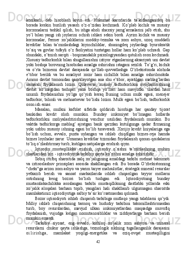 konikarli,   deb   hi soblash   kiyin   edi.   Hukumat   karorlarida   ta’kidlanganideq   bu
borada   keskin   burilish   yasash   o’z-o’zidan   kechmadi.   Ko’plab   kichik   va   xususiy
korxonalarni  tash kil   qilish,   bu  ishga  aholi  shaxsiy   jamg’armalarini  jalb  etish,   shu
yo’l   bilan  yangi   ish   joylarini   ochish   ishlari   sekin   bordi.  Ayrim   kichik   va   xususiy
korxo nalar,   fermer   xo’jaliklarini   moddiy-texnika   va   xom   ashyo,   uzo q   muddatli
kreditlar   bilan   ta’minlashdagi   kiyinchiliklar,   shuningdeq   joylardagi   byurokratik
to’siq  va  govlar  tufayli  o’z faoliyatini  tuxtatgan  hollar   ham   ko’plab  uchradi.  Gap
shundaki, o’tmish sarqiti - boqimandalik psixologiyasidan qutulish oson kechmadi.
Xususiy tadbirkorlik bilan shugullanishni ixtiyor etganlarning aksariyati uni davlat
yoki boshqa birovning hisobidan amalga oshirishni istagani sezildi. To’g’ri, kichik
va   o’rta   biznesni   davlat   darajasida   qo’llab-quvvatlashga   O’zbekistonda   alo h ida
e’tibor   berildi   va   bu   amaliyot   xozir   ham   izchillik   bilan   amalga   oshirilmokda.
Ammo   davlat   tomonidan   qaratilayotgan   ana   shu   e’tibor,   ajratilgan   mablag’lardan
samarali   foydalanish   lozim.   Qo laversa,   xususiy   tadbirkorlikni   rivojlantirishning
davlat   ko’magidan   tashqari   yana   boshqa   yo’llari   ham   mavjudki.   ulardan   ham
unumli   foydalanishni   yo’lga   qo’yish   keraq   Buning   uchun   mulk   egasi,   menejer
tadbirkor,  bilimli   va   mehnatsevar   bo’lishi   lozim.   Mulk   egasi   bo’lish,   tadbirkorlik
oson ish emas.
Masalan,   mulkni   kafolat   sifatida   qoldirish   hisobiga   har   qanday   tijorat
bankidan   kredit   olish   mumkin.   Bunday   imkoniyat   bo’lmagan   hollarda
tadbirkorlikni   moliyalashtirishning   venchur   usulidan   foydalanish   mumkin.   Bu
vaktda   tadbirkorga   mablag’   ajratgan   ban k   q arzdan   kutulgunga   q adar   firmaning
yoki ushbu xususiy ishning egasi  bo’lib turaveradi. Xorijiy kredit liniyalariga ega
bo’lish   uchun,   avvalo,   puxta   uylangan   va   ishlab   chiqdlgan   biznes-reja   hamda
biznes loyi h alar zarur. Umuman kreditlar tizimidan foydalanish qonun-qoidalarini
t o’ li q  o’zlashtirmay turib, kutilgan natijalarga erishish qiyin.
Iqtisodiy   mustaqillikka   erishish,   iqtisodiy   o’sishni   ta’minlashning   muhim
shartlaridan biri - iqtisodiyotda tarkibiy qayta ko’rishni amalga oshirishdir.
Sobiq ittifoq  sharoitida xalq  xo’jaligining  amaldagi   tarkibi   mehnat  taksimoti
va   ixtisoslashuv   prinsiplari   asosida   shakllangan   edi.   Bu   bora da   O’zbekistonning
"cheki"ga arzon xom ashyo va yarim taiyer mahsulotlar, strategik mineral resurslar
yetkazib   berish   va   sanoat   markazlarida   ishlab   chiqarilgan   tayyor   mollarni
sotishning   keng   bozori   bo’lish   tushgan   edi.   Iqtisodiyotning   bunday
mustamlakachilikka   asoslangan   tarkibi   mustaqillikning   dastlabki   yillarida   eski
xo’jalik   aloqalari   bar h am   t opib,   yangilari   h ali   shakllanib   ulgurmagan   sharoitda
mamlakatimiz iqtisodiyotiga salbiy ta’sir ko’rsatmasdan qolmadi.
Bozor iqtisodiyoti ishlab chiqarish tarkibiga mutla q o yangi talablarni qo’ydi.
Milliy   ishlab   chiqarishning   tarmoq   va   h ududiy   tarkibini   takomillashtirmasdan
turib,   boy   resurslardan,   mavjud   ulkan   imkoniyatlardan   maqsadga   muvofiq
foydalanish,   vujudga   kelgan   nomuta n osibliklar   va   ziddiyatlarga   barham   berish
mumkin emasdi.
Tarkibiy   siyosat,   eng   avvalo,   kishloq   xo’jalik   xom   ashyosi   va   mineral
resurslarni   chukur   qayta   ishlashga,   texnologik   siklning   tugallanganlik   darajasini
o i 1 i r i s h g a ,   mamlakat   yoqilgi-energetika   va   oziq-ovqat   mustaqilligini
42 