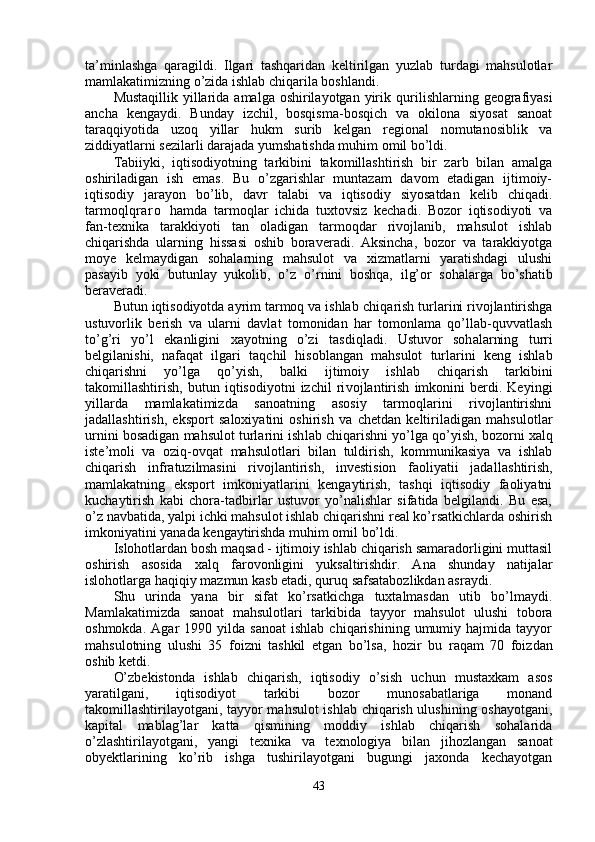 ta’minlashga   qaragildi.   Ilgari   tashqaridan   keltirilgan   yuzlab   turdagi   mahsulotlar
mamlakatimizning o’zida ishlab chiqarila boshlandi.
Mustaqillik  yillarida amalga oshirilayotgan  yirik   qu rilishlarning geografiyasi
ancha   kengaydi.   Bunday   izchil,   bosqisma-bosqich   va   okilona   siyosat   sanoat
taraqqiyotida   uzo q   yillar   h ukm   surib   kelgan   regional   nomutanosiblik   va
ziddiyatlarni sezilarli darajada yumshatishda muhim omil bo’ldi.
Tabiiyki,   iqtisodiyotning   tarkibini   takomillashtirish   bir   zarb   bilan   amalga
oshiriladigan   ish   emas.   Bu   o’zgarishlar   muntazam   davom   etadigan   ijtimoiy-
iqtisodiy   jarayon   bo’lib,   davr   talabi   va   iqtisodiy   siyosatdan   kelib   chiqadi.
tarmoq lq r a r o   hamda   tarmoqlar   ichida   tuxtovsiz   kechadi.   Bozor   iqtisodiyoti   va
fan-texnika   tarakkiyoti   tan   oladigan   tarmoqdar   rivojlanib,   mahsulot   ishlab
chiqarishda   ularning   hissasi   oshib   boraveradi.   Aksincha,   bozor   va   tarakkiyotga
moye   kelmaydigan   sohalarning   mahsulot   va   xizmatlarni   yaratishdagi   ulushi
pasayib   yoki   butunlay   yukolib,   o’z   o’ rnini   boshqa,   il g’ or   sohalarga   b o’ shatib
beraveradi.
Butun iqtisodiyotda ayrim tarmoq va ishlab chi qarish turlarini rivojlantirishga
ustuvorlik   be rish   va   ularni   davlat   tomonidan   har   tomonlama   qo’llab-quvvatlash
to’g’ri   yo’l   ekanligini   xayotning   o’zi   tasdi ql adi.   Ustuvor   soh al arning   turri
belgilanishi,   nafaqat   ilgari   ta q chil   hisoblangan   mahsulot   turlarini   keng   ishlab
chiqarishni   yo’lga   qo’ yish,   balki   ijtimoiy   ishlab   chiqarish   tarkibini
takomillashtirish,   butun   iqtisodiyotni   izchil   ri vojlantirish   imkonini   berdi.   Keyingi
yillarda   mamlakatimizda   sanoatning   asosiy   tarmoqlarini   rivojlantirishni
jadallashtirish,   eksport   saloxiyatini   oshirish   va   chetdan   keltiriladigan   mahsu lotlar
urnini bosadigan mahsulot turlarini ish lab chiqarishni yo’lga  qo’y ish, bozorni xalq
iste’moli   va   oziq-ovqat   mahsulotlari   bilan   tuldirish,   kommunikasiya   va   ishlab
chiqarish   infratuzilmasini   rivojlantirish,   investision   faoliyatii   jadal lashtirish,
mamlakatning   eksport   imkoniyatlarini   kengaytirish,   tashqi   iqtisodiy   faoliyatni
kuchaytirish   kabi   chora-tadbirlar   ustuvor   yo’nalishlar   sifatida   belgilandi.   Bu   esa,
o’z navbatida, yalpi ichki mahsulot ishlab chiqarishni real ko’rsatkichlarda oshirish
imkoniyatini yanada kengaytirishda muhim omil bo’ldi.
Islohotlardan bosh maqsad - ijtimoiy ishlab chiqarish samaradorligini muttasil
oshirish   asosida   xalq   farovonligini   yuksaltirishdir.   Ana   shunday   natijalar
islohotlarga  h a q i q iy mazmun kasb etadi,  q uru q  safsatabozlikdan asraydi.
Shu   urinda   yana   bir   sifat   ko’rsatkichga   tuxtalmasdan   utib   bo’lmaydi.
Mamlakatimizda   sanoat   mahsulotlari   tarkibida   tayyor   mahsulot   ulushi   tobora
oshmokda.   Agar   1990   yilda  sanoat   ishlab   chiqarishining   umumiy  hajmida   tayyor
mahsulotning   ulushi   35   foizni   tashkil   etgan   bo’lsa,   h ozir   bu   ra q am   70   foizdan
oshib ketdi.
O’zbekistonda   ishlab   chiqarish,   iqtisodiy   o’sish   uchun   mustaxkam   asos
yaratilgani,   iqtisodiyot   tarkibi   bozor   munosabatlariga   monand
takomillashtirilayotgani, tayyor mahsulot  ishlab chiqarish ulushining oshayotgani,
kapital   mablag’lar   katta   qismining   moddiy   ishlab   chiqarish   sohalarida
o’zlashtirilayotgani,   yangi   texnika   va   texnologiya   bilan   ji h ozlangan   sanoat
obyektlarining   ko’rib   ishga   tushirilayotgani   bugungi   jaxonda   kechayotgan
43 