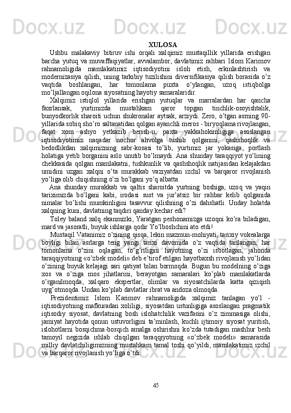 XULOSA
Ushbu   malakaviy   bitiruv   ishi   or q ali   xal q imiz   musta q illik   yillarida   erishgan
barcha   yutu q   va   muvaffa q iyatlar,   avvalambor,   davlatimiz   ra h bari   Islom   Karimov
ra h namoligida   mamlakatimiz   i q tisodiyotini   islo h   etish,   erkinlashtirish   va
modernizasiya   q ilish,   uning   tarkibiy   tuzilishini   diversifikasiya   q ilish   borasida   o’ z
va q tida   boshlangan,   h ar   tomonlama   puxta   o’ ylangan,   uzo q   isti q bolga
m o’ ljallangan o q ilona siyosatning  h ayotiy samaralaridir.
Xal q imiz   isti ql ol   yillarida   erishgan   yutu ql ar   va   marralardan   h ar   q ancha
faxrlansak,   yurtimizda   musta h kam   q aror   topgan   tinchlik-osoyishtalik,
bunyodkorlik sharoiti uchun shukronalar aytsak, arziydi. Zero,   o’ tgan asrning 90-
yillarida sobi q  sh o’ ro saltanatidan  q olgan ayanchli meros  -  biryo ql ama rivojlangan,
fa q at   xom   ashyo   yetkazib   berish-u,   paxta   yakka ho k i mligiga   asoslangan
i q tisodiyotimiz   na q adar   nochor   a h volga   tushib   qo lganini,   qa shsho q lik   va
bedodlikdan   xal q imizning   sabr-kosasi   t o’ lib,   yurtimiz   j ar   yokasiga,   portlash
hol atiga yetib borganini aslo unutib b o’ lmaydi. Ana shunday tara qq iyot y o’ lining
chekkasida   qo lgan   mamlakatni,   tushkunlik   va   q ashsho ql ik   natijasidan   kelajakdan
umidini   uzgan   xal q ni   o’ ta   murakkab   vaziyatdan   izchil   va   bar q aror   rivojlanish
y o’ liga olib chi q ishning  o’ zi b o’ lgani y o’q  albatta.
Ana   shunday   murakkab   va   q altis   sharoitda   yurtning   boshiga,   uzo q   va   ya q in
tariximizda   b o’ lgani   kabi,   irodasi   su s t   va   jur’atsiz   bir   ra h bar   kelib   q olganida
nimalar   b o’ lishi   mumkinligini   tasavvur   q ilishning   o’ zi   da h shatli.   Unday   ho latda
xal q ning kuni, davlatning ta q diri  q anday kechar edi?
Toley  baland   xal q   ekanmizki,  Yaratgan  peshonamizga  uzo q ni   k o’ ra  biladigan,
mard va jasoratli, buyuk ishlarga  qo dir Y o’ lboshchini ato etdi!
Musta q il Vatanimiz   o’ zining  q is q a, lekin mazmun-mo h iyati, tarixiy vokealarga
boyligi   bilan   a s rlarga   teng   yangi   tarixi   davomida   o’ z   va q tida   tanlangan,   h ar
tomonlama   o’ zini   o ql agan,   t o’g’ riligini   h ayotning   o’ zi   isbotlagan,   ja ho nda
tara qq iyotning « o’ zbek modeli» deb e’tirof etilgan  h ayotbaxsh rivojlanish y o’ lidan
o’ zining buyuk kelajagi  sari   q atiyat bilan bormo q da. Bugun bu modelning   o’ ziga
xos   va   o’ zi g a   mo s   ji h atlarini,   berayotgan   samaralari   k o’ plab   mamlakatlarda
o’ rganilmo q da,   xal q aro   ekspertlar,   olimlar   va   siyosatchilarda   ka tt a   q izi q ish
uy g’ otmo q da. Undan k o’ plab davlatlar ibrat va andoza olmo q da.
Prezidentimiz   Islom   Karimov   ra h namoligida   xal q imiz   tanlagan   y o’ l   -
i q tisodiyotning   mafkuradan   xoliligi,   siyosatdan   ustunligiga   asoslangan   pragmatik
i q tisodiy   siyosat,   davlatning   bosh   islo ha tchilik   vazifasini   o’ z   zimmasiga   olishi,
jamiyat   h ayotida   q onun   ustuvorligini   ta’minlash,   kuchli   ijtimoiy   siyosat   yuritish,
islo h otlarni  bos q ichma-bos q ich  amalga  oshirishni   k o’ zda  tutadigan  mash h ur  besh
tamoyil   negizida   ishlab   chi q ilgan   tara qq iyotning   « o’ zbek   modeli»   samarasida
milliy   davlatchiligimizning   musta hk am   tamal   toshi   qo’ yildi,   mamlakatimiz   izchil
va bar q aror rivoj lanish y o’ liga  o’ tdi.
45 