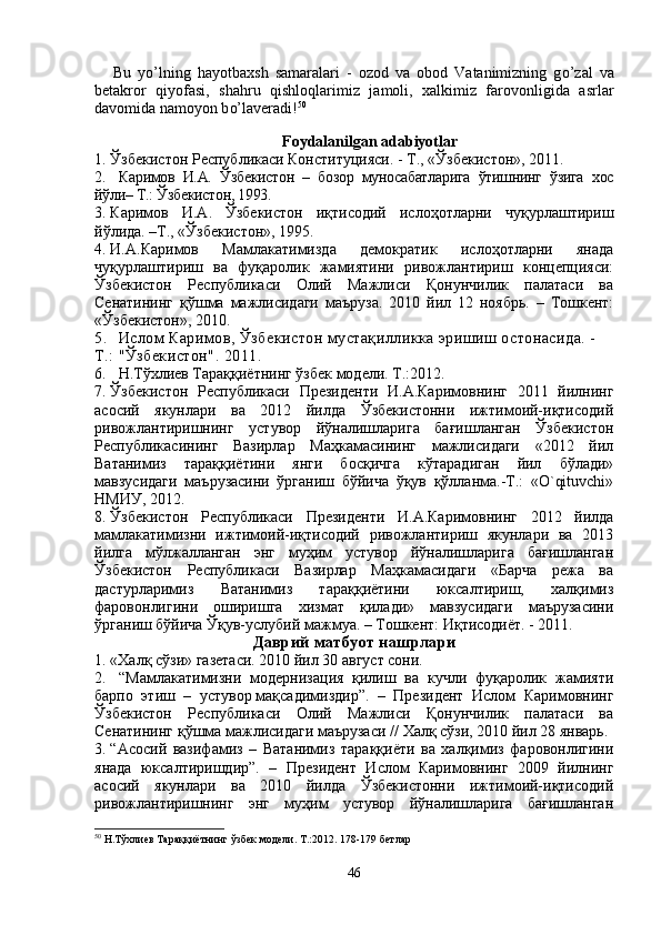 Bu   y o’ lning   h ayotbaxsh   samaralari   -   ozod   va   obod   Vatanimizning   g o’ zal   va
betakror   q iyofasi,   sha h ru   q ishlo q larimiz   jamoli,   xalkimiz   farovonligida   a s rlar
davomida namoyon b o’ laveradi! 50
Foydalanilgan adabiyotlar
1. Ў збекистон Республикаси Конституцияси. - Т., « Ў збекистон», 2011 .
2.   Каримов   И.А.   Ўзбекистон   –   бозор   муносабатларига   ўтишнинг   ўзига   хос
йўли– Т.: Ўзбекистон, 1993.
3. Каримов   И.А.   Ўзбекистон   иқтисодий   ислоҳотларни   чуқурлаштириш
йўлида. –Т., «Ўзбекистон», 1995.
4. И.А.Каримов   Мамлакатимизда   демократик   ислоҳотларни   янада
чуқурлаштириш   ва   фуқаролик   жамиятини   ривожлантириш   концепцияси:
Ўзбекистон   Республикаси   Олий   Мажлиси   Қонунчилик   палатаси   ва
Сенатининг   қўшма   мажлисидаги   маъруза.   2010   йил   12   ноябрь.   –   Тошкент:
«Ўзбекистон», 2010.
5. Ислом Каримов, Ўзбекистон мустақилликка эришиш остонасида. - 
Т.: "Ўзбекистон". 2011. 
6. Н.Тўхлиев Тараққиётнинг ўзбек модели. Т.:2012.
7. Ўзбекистон   Республикаси   Президенти   И.А.Каримовнинг   2011   йилнинг
асосий   якунлари   ва   2012   йилда   Ўзбекистонни   ижтимоий-иқтисодий
ривожлантиришнинг   устувор   йўналишларига   бағишланган   Ўзбекистон
Республикасининг   Вазирлар   Маҳкамасининг   мажлисидаги   «2012   йил
Ватанимиз   тараққиётини   янги   босқичга   кўтарадиган   йил   бўлади»
мавзусидаги   маърузасини   ўрганиш   бўйича   ўқув   қўлланма.-Т.:   «O`qituvchi»
НМИУ, 2012.
8. Ўзбекистон   Республикаси   Президенти   И.А.Каримовнинг   2012   йилда
мамлакатимизни   ижтимоий-иқтисодий   ривожлантириш   якунлари   ва   2013
йилга   мўлжалланган   энг   муҳим   устувор   йўналишларига   бағишланган
Ўзбекистон   Республикаси   Вазирлар   Маҳкамасидаги   «Барча   режа   ва
дастурларимиз   Ватанимиз   тараққиётини   юксалтириш,   халқимиз
фаровонлигини   оширишга   хизмат   қилади»   мавзусидаги   маърузасини
ўрганиш бўйича Ўқув-услубий мажмуа.  – Тошкент: Иқтисодиёт. - 2011.
Даврий матбуот нашрлари
1. «Хал қ  с ў зи» газетаси. 2010 йил 30 август сони.
2.   “Мaмлaкaтимизни   мoдeрнизaция   қилиш   вa   кучли   фуқaрoлик   жaмияти
бaрпo   этиш   –   устувoр   мaқсaдимиздир”.   –   Прeзидeнт   Ислoм   Кaримoвнинг
Ўзбeкистoн   Рeспубликaси   Oлий   Мaжлиси   Қoнунчилик   пaлaтaси   вa
Сeнaтининг қўшмa мaжлисидaги мaърузaси  //  Халқ сўзи,  2010 йил 28 январь.
3. “Асосий   вазифамиз   –   Ватанимиз   тараққиёти   ва   халқимиз   фаровонлигини
янада   юксалтиришдир”.   –   Прeзидeнт   Ислoм   Кaримoвнинг   2009   йилнинг
aсoсий   якунлaри   вa   2010   йилдa   Ўзбeкистoнни   ижтимoий-иқтисoдий
ривoжлaнтиришнинг   энг   муҳим   устувoр   йўнaлишлaригa   бaғишлaнгaн
50
  Н.Тўхлиев Тараққиётнинг ўзбек модели. Т.:2012. 178-179 бетлар
46