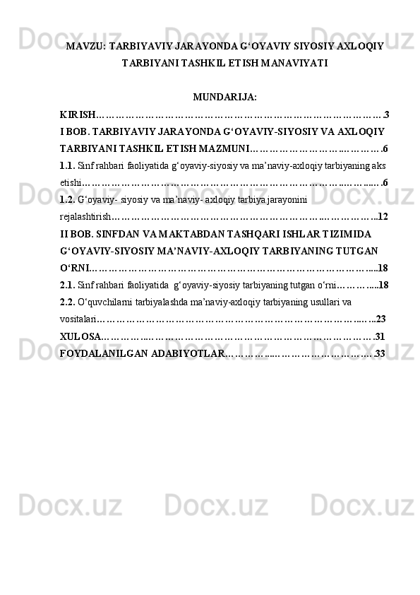 MAVZU: TARBIYAVIY JARAYONDA G‘OYAVIY SIYOSIY AXLOQIY
TARBIYANI TASHKIL ETISH MANAVIYATI
MUNDARIJA:
KIRISH…………………………………………………………………………….3
I BOB. TARBIYAVIY JARAYONDA G‘OYAVIY-SIYOSIY VA AXLOQIY
TARBIYANI TASHKIL ETISH MAZMUNI……………………….………….6
1.1.  Sinf rahbari faoliyatida g‘oyaviy-siyosiy va ma’naviy-axloqiy tarbiyaning aks 
etishi ……………………………………………………………………..……...….6
1.2.  G‘oyaviy- siyosiy va ma’naviy- axloqiy tarbiya jarayonini
rejalashtirish ……………………………………………………….……………...12
II BOB. SINFDAN VA MAKTABDAN TASHQARI ISHLAR TIZIMIDA 
G‘OYAVIY-SIYOSIY MA’NAVIY-AXLOQIY TARBIYANING TUTGAN 
O‘RNI………………………………………………………………………….....18
2.1.  Sinf rahbari faoliyatida  g‘oyaviy-siyosiy tarbiyaning tutgan o‘rni ……….....18
2.2.  O‘quvchilarni tarbiyalashda ma’naviy-axloqiy tarbiyaning usullari va 
vositalari ……………………………………………………………………..…...23
XULOSA…………..…………………………………………………………….31
FOYDALANILGAN ADABIYOTLAR…………...……………………….….33 