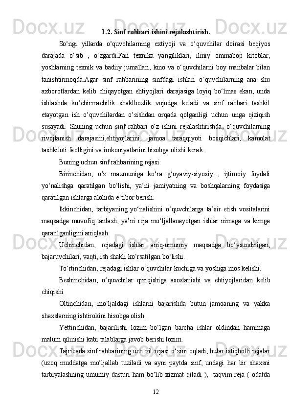 1.2. Sinf rahbari ishini rejalashtirish.
So‘ngi   yillarda   o‘quvchilarning   extiyoji   va   o‘quvchilar   doirasi   beqiyos
darajada   o‘sib   ,   o‘zgardi.Fan   texnika   yangiliklari,   ilmiy   ommabop   kitoblar,
yoshlarning texnik va badiiy jurnallari, kino va o‘quvchilarni  boy manbalar  bilan
tanishtirmoqda.Agar   sinf   rahbarining   sinfdagi   ishlari   o‘quvchilarning   ana   shu
axborotlardan   kelib   chiqayotgan   ehtiyojlari   darajasiga   loyiq   bo‘lmas   ekan,   unda
ishlashda   ko‘chirmachilik   shaklbozlik   vujudga   keladi   va   sinf   rahbari   tashkil
etayotgan   ish   o‘quvchilardan   o‘sishdan   orqada   qolganligi   uchun   unga   qiziqish
susayadi.   Shuning   uchun   sinf   rahbari   o‘z   ishini   rejalashtirishda,   o‘quvchilarning
rivojlanish   darajasini,ehtiyojlarini,   jamoa   taraqqiyoti   bosqichlari,   kamolat
tashkiloti faolligini va imkoniyatlarini hisobga olishi kerak.
Buning uchun sinf rahbarining rejasi:
Birinchidan,   o‘z   mazmuniga   ko‘ra   g‘oyaviy-siyosiy   ,   ijtimoiy   foydali
yo‘nalishga   qaratilgan   bo‘lishi,   ya’ni   jamiyatning   va   boshqalarning   foydasiga
qaratilgan ishlarga alohida e’tibor berish.
Ikkinchidan,   tarbiyaning   yo‘nalishini   o‘quvchilarga   ta’sir   etish   vositalarini
maqsadga   muvofiq   tanlash,   ya’ni   reja   mo‘ljallanayotgan   ishlar   nimaga   va   kimga
qaratilganligini aniqlash.
Uchinchidan,   rejadagi   ishlar   aniq-umumiy   maqsadga   bo‘ysundirigan,
bajaruvchilari, vaqti, ish shakli ko‘rsatilgan bo‘lishi.
To‘rtinchidan, rejadagi ishlar o‘quvchilar kuchiga va yoshiga mos kelishi.
Beshinchidan,   o‘quvchilar   qiziqishiga   asoslanishi   va   ehtiyojlaridan   kelib
chiqishi.
Oltinchidan,   mo‘ljaldagi   ishlarni   bajarishda   butun   jamoaning   va   yakka
shaxslarning ishtirokini hisobga olish.
Yettinchidan,   bajarilishi   lozim   bo‘lgan   barcha   ishlar   oldindan   hammaga
malum qilinishi kabi talablarga javob berishi lozim.
Tajribada sinf rahbarining uch xil rejasi o‘zini oqladi, bular istiqbolli rejalar
(uzoq   muddatga   mo‘ljallab   tuziladi   va   ayni   paytda   sinf,   undagi   har   bir   shaxsni
tarbiyalashning  umumiy dasturi  ham  bo‘lib xizmat  qiladi  ),   taqvim  reja ( odatda
12 