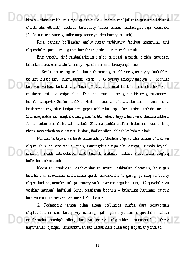 biro y uchun tuzilib, shu oyning har bir kuni uchun mo‘ljallanadigan aniq ishlarni
o‘zida   aks   ettiradi),   alohida   tarbiyaviy   tadbir   uchun   tuziladigan   reja   konspekt
( ba’zan u tarbiyaning tadbirning senariysi deb ham yuritiladi).
Reja   qanday   bo‘lishdan   qat’iy   nazar   tarbiyaviy   faoliyat   mazmuni,   sinf
o‘quvchilari jamoasining rivojlanish istiqbolini aks ettirish kerak.
Eng   yaxshi   sinf   rahbarlarining   ilg‘or   tajribasi   asosida   o‘zida   quyidagi
bilimlarni aks ettiruvchi ta’miniy reja chizmasini  tavsiya qilamiz:
1.  Sinf   rahbarining   sinf   bilan   olib  boradigan   ishlarning  asosiy   yo‘nalishlari
bo‘limi:Bu bo‘lim; “sinfni tashkil etish”   , “G‘oyaviy axloqiy tarbiya ”, “ Mehnat
tarbiyasi va kasb tanlashga yo‘lash ”, “ Oila va jamoatchilik bilan hamkorlik ” kabi
moslamalarni   o‘z   ichiga   oladi.   Endi   shu   masalalarning   har   birining   mazmunini
ko‘rib   chiqaylik.Sinfni   tashkil   etish   –   bunda   o‘quvchilarnimg   o‘zini-   o‘zi
boshqarish organlari  ishiga pedagogik rahbarlarning ta’minlanishi  ko‘zda tutiladi.
Shu maqsadda sinf majlislarining kun tartibi, ularni tayyorlash va o‘tkazish ishlari,
faollar  bilan ishlash  ko‘zda tutiladi. Shu maqsadda sinf  majlislarining kun tartibi,
ularni tayyorlash va o‘tkazish ishlari, faollar bilan ishlash ko‘zda tutiladi.
Mehnat  tarbiyasi  va kasb  tanlashda yo‘llashda  o‘quvchilar  uchun o‘qish va
o‘quv ishini oqilona tashkil  etish, shuningdek o‘ziga-o‘zi xizmat, ijtimoiy foydali
mehnat,   texnik   ixtirochilik,   kasb   tanlash   ishlarini   tashkil   etish   bilan   bog‘liq
tadbirlar ko‘rsatiladi.
Kechalar,   ertaliklar,   kitobxonlar   anjumani,   suhbatlar   o‘tkazish,   ko‘rilgan
kinofilm   va   spektaklni   muhokama   qilish,   havaskorlar   to‘garagi   qo‘shiq   va   badiiy
o‘qish tanlovi, rasmlar ko‘rigi, muzey va ko‘rgazmalarga boorish, “ O‘quvchilar va
yoshlar   musiqa”   haftaligi,   kino,   teatrlarga   boorish   –   bularning   hammasi   estetik
tarbiya masalasining mazmunini tashkil etadi.
2.   Pedagogik   jamoa   bilan   aloqa   bo‘limida   sinfda   dars   berayotgan
o‘qituvchilarni   sinf   tarbiyaviy   ishlariga   jalb   qilish   yo‘llari   o‘quvchilar   uchun
qo‘shimcha   mashg‘ulotlar,   fan   va   ijodiy   to‘garaklar,   munozaralar,   ilmiy
anjumanlar, qiziqarli uchrashuvlar, fan haftaliklari bilan bog‘liq ishlar yoritiladi. 
13 