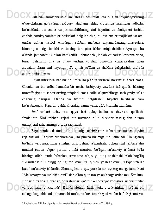 Oila   va   jamoatchilik   bilan   ishlash   bo‘limida   esa   oila   va   o‘quv   yurtining
o‘quvchilarga   qo‘yadigan   axloqiy   talablarni   ishlab   chiqishga   qaratilgan   tadbirlar
ko‘rsatiladi,   ota-onalar   va   jamoatchilikning   sinf   hayotini   va   faoliyatini   tashkil
etishda qanday yordamlar berishlari belgilab chiqildi, ota-onalar majlislari va ota-
onalar   uchun   tashkil   etiladigan   suhbat,   ma’ruza   anjumanlarning   mavzulari,
kimning   oilasiga   borishi   va   boshqa   bir   qator   ishlar   aniqlashtiriladi.Ayniqsa,   bu
o‘rinda   jamoatchilik  bilan   hamkorlik   ,  chunonchi,   ishlab   chiqarish   korxonalarida,
turar   joylarning   oila   va   o‘quv   yurtiga   yordam   beruvchi   komissiyalari   bilan
aloqalar,   ularni   sinf   hayotiga   jalb   qilish   yo‘llari   va   shaklini   belgilashda   alohida
etibor berish lozim.
Rejalashtirishda   har   bir   bo‘limda   ko‘plab   tadbirlarni   ko‘rsatish   shart   emas.
Chunki   har   bir   tadbir   hamisha   bir   necha   tarbiyaviy   vazifani   hal   qiladi.   Ishning
muvaffaqiyatini   tadbirlarning   miqdori   emas   balki   o‘quvchilarga   tarbiyaviy   ta’sir
etishning   darajasi   sifatida   va   tizimni   belgilashni   hayotiy   tajribalar   ham
ko‘rsatmoqda.  Reja bir oylik, choralik, yarim yillik qilib tuzilishi mumkin. 
Sinf   rahbari   uchun   esa   qaysi   biri   qulay   bo‘lsa,   u   shunisini   qo‘llashi
foydalidir.   Sinf   rahbari   rejasi   bir   nusxada   qilib   direktor   tasdig‘idan   o‘tgan
uning( sinf rahbarining) o‘zida saqlanadi.
Reja   harakat   dasturi   bo‘lib,   amalga   oshirilishini   ta’minlash   uchun   taqvim
reja tuziladi. Taqvim bir chorakka , ko‘pincha bir oyga mo‘ljallanadi. Uning aniq
bo‘lishi   va   rejalarining   amalga   oshirilishini   ta’minlashi   uchun   sinf   rahbari   shu
muddat   ichida   o‘quv   yurtini   o‘tishi   mumkin   bo‘lgan   an’anaviy   ishlarni   to‘la
hisobga   olish   kerak.   Masalan,   sentabrda   o‘quv   yilining   boshlnishi   bilab   bog‘liq
“Bilimlar kuni, So‘nggi qo‘ng‘iroq kuni”, “O‘quvchi yoshlar kuni”, “O‘qituvchilar
kuni” an’anaviy ishlardir. Shuningdek, o‘quv yurtida har oyning oxirgi juma kuni
“Ma’navoyat va ma’rifat kuni” deb e’lon qilingan va an’anaga aylangan. Shu kuni
sinflar o‘rtasida suhbatlar, bellashuvlar, qo‘shiq – she’riyat kechalari, uchrashuvlar
va   boshqalar   o‘tkaziladi 4
.   Bunda   alohida   hafta   yoki   o‘n   kunliklar   ma’lum   bir
sohaga bag‘ishlanadi, chunonchi san’at haftasi, texnik ijod va fan haftaligi, mehnat
4
 Baubekova Z.D.Tarbiyaviy ishlar metodikasidagi ko‘rsatmalar. – T. 1991 y.
14 