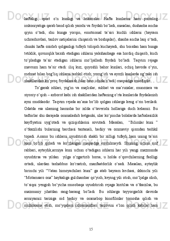 haftaligi,   sport   o‘n   kunligi   va   hokazolar.   Hafta   kunlarini   ham   psixolog
imkoniyatiga qarab band qilish yaxshi va foydali bo‘ladi, masalan, dushanba ancha
qiyin   o‘tadi,   shu   kunga   yorqin,   emotsional   ta’siri   kuchli   ishlarni   (bayram
uchrashuvlari, tanlov natijalarini chiqarish va boshqalar), shanba ancha lanj o‘tadi,
chunki hafta oxirlab qolganligi tufayli toliqish kuchayadi, shu boisdan ham bunga
tetiklik, quvnoqlik baxsh etadigan ishlarni yakshanbaga  esa hordiq chiqarib, kuch
to‘plashga   ta’sir   etadigan   ishlarni   mo‘ljallash   foydali   bo‘ladi.   Taqvim   rejaga
mavsum   ham   ta’sir   etadi:   iliq   kuz,   quyoshli   bahor   kunlari,   ochiq   havoda   o‘yin,
mehnat bilan bog‘liq ishlarni tashkil etish; yomg‘irli va ayozli kunlarda og‘zaki ish
shakllaridan ko‘proq foydalanish (ular bino ichida o‘tadi) maqsadga muofiqdir.
To‘garak   ishlari,   yig‘in   va   majlislar,   suhbat   va   ma’ruzalar,   munozara   va
siyosiy o‘qish – axborot kabi ish shakllaridan haftaning o‘rta kunlarida foydalanish
ayni muddaodir. Taqvim rejada an’ana bo‘lib qolgan ishlarga keng o‘rin beriladi.
Odatda   esa   ularning   hamisha   bir   xilda   o‘taverishi   hollariga   duch   kelamiz.   Bu
tadbirlar shu darajada ommalashib ketganki, ular ko‘pincha bolalarda hafsalasizlik
kayfiyatini   uyg‘otadi   va   qiziqishlarini   sovutadi.   Masalan,     “Bilimlar   kuni   ”
o‘tkazilishi   bularning   barchasi   tantanali,   badiiy   va   ommaviy   qismdan   tashkil
topadi.   Ammo   bu   ishlarni   uyushtirish   shakli   bir   xilligi   tufayli   ham   uning   ta’siri
kam   bo‘lib   qoladi   va   ko‘zlangan   maqsadga   erishilmaydi.   Shuning   uchun   sinf
rahbari,   aytaylik,armiya   kuni   uchun   o‘tadigan   ishlarni   har   yili   yangi   mazmunda
uyushtirsa   va   yildan     yilga   o‘zgartirib   borsa,   u   holda   o‘quvchilarning   faolligi
ortadi,   ulardan   tashabbus   ko‘rsatish,   manfaatdorlik   o‘sadi.   Masalan,   aytaylik
birinchi   yili   “Vatan   himoyachilari   kuni”   ga   atab   bayram   kechasi,   ikkinchi   yili
“Motamsaro ona” haykaliga gulchambar qo‘yish, keying yili otish, mo‘ljalga olish,
to‘siqni   yengish   bo‘yicha   musobaqa   uyushtirish   rejaga   kiritilsa   va   o‘tkazilsa,   bu
mazmuniy   jihatdan   rang-barang   bo‘ladi.   Bu   ishlarga   tayyorgarlik   davrida
armiyamiz   tarixiga   oid   badiiy   va   ommabop   kinofilmlar   tomosha   qilish   va
muhokama   etish,   mo‘yqalam   ixlosmandlari   tanlovini   e’lon   qilish   kabilar   ham
15 