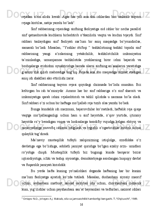 rejadan   o‘rin   olishi   kerak.   Agar   har   yili   ana   shu   ishlardan   biri   tanlanib   taqvim
rejaga kiritilsa, natija yaxshi bo‘ladi 5
. 
Sinf  rahbarining  rejasidagi   sinfning  faoliyatiga  oid  ishlar  bir   necha  parallel
sinf  qatnashuvida  kuchlarni  birlashtirib o‘tkazilishi  vaqtni  va kuchni  tejaydi. Sinf
rahbari   tanlaydigan   sinf   faoliyati   ma’lum   bir   aniq   maqsadga   bo‘ysundirilsa,
samarali   bo‘ladi.   Masalan,   “Yoshlar   ittifoqi   ”   tashkilotining   tashkil   topishi   sinf
rahbarining   yangi   a’zolarining   yetakchilik,   tashkilotchilik   imkoniyatini
ta’minlashga,   umumjamoa   tashkilotida   yoshlarning   biror   ishni   bajarish   va
boshqalarga erishishni uyushtirishga hamda ularni sinfning an’analarini yaratishga
g‘amxo‘rlik qilish mahoratiga bog‘liq. Rejada ana shu maqsadga xizmat  etadigan
aniq ish shakllari aks ettirilishi zarur. 
Sinf   rahbarining   taqvim   rejasi   quyidagi   chizmada   bo‘lishi   mumkin.   Biz
keltirgan   bu   ish   ta’miniydir.   Ammo   har   bir   sinf   rahbariga   o‘z   sinf   sharoiti   va
imkoniyatiga   qarab   ishini   rejalashtirish   va   tahlil   qilishda   u   namuna   bo‘la   oladi.
Sinf rahbari o‘zi uchun bir haftaga mo‘ljallab reja tuzib olsa yaxshi bo‘ladi. 
Bunga   kundalik  ish   mazmuni,   bajaruvchilar   ko‘rsatiladi,   haftalik  reja   qisqa
vaqtga   mo‘ljallanganligi   uchun   ham   u   sinf   hayotida,   o‘quv   yurtida,   ijtimoiy
hayotda  ro‘y  beradigan  voqea   va  hodisalarga  tasodifiy  vujudga  kelgan  ehtiyoj  va
zaruriyatlarga   muvofiq   ishlarni   belgilash   va   tegishli   o‘zgartirishlar   kiritish   uchun
qulaylik tug‘diradi.
Ma’naviy   mustaqillik   tufayli   xalqimizning   istiqlolga,   ozodlikka   o‘z
davlatiga   ega   bo‘lishiga,   adolatli   jamiyat   qurishga   bo‘lgan   azaliy   orzu-   umidlari
ro‘yobga   chiqdi.   Mustaqillik   tufayli   biz   bugungi   kunda   barqaror   bozor
iqtisodiyotiga, ichki va tashqi siyosatga, demokratiyaga asoslangan huquqiy davlat
va fuqarolik jamiyati kirishdik.  
Bu   yerda   hafta   kuning   yo‘nalishlari   deganda   haftaning   har   bir   kunini
ma’lum   faoliyatga   ajratish   ko‘zda   tutiladi.   Masalan,   dushanbani   siyosiy   maorif
uchun;   seshanbani   matbuot,   sanoat   saroylari   ishi   uchun,   chorshanbani   mexanik
kuni, yig‘ilishlar uchun payshanbani san’at bayramlari va tadbirlari, nazorat ishlari
5
 Ortiqov N.O., Jo‘rayev A.J. Maktab, oila va jamoatchilik hamkorligi kengashi. T.:“O‘qituvchi”, 1989.
16 