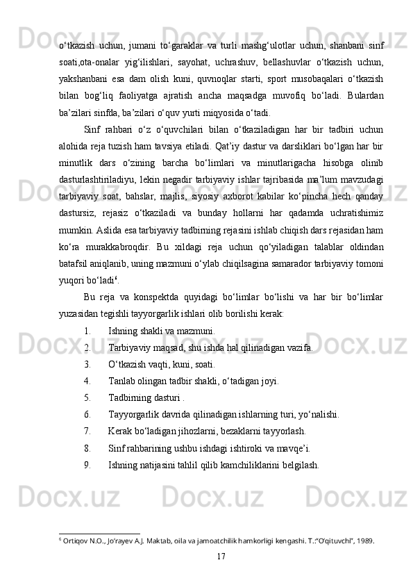 o‘tkazish   uchun,   jumani   to‘garaklar   va   turli   mashg‘ulotlar   uchun,   shanbani   sinf
soati,ota-onalar   yig‘ilishlari,   sayohat,   uchrashuv,   bellashuvlar   o‘tkazish   uchun,
yakshanbani   esa   dam   olish   kuni,   quvnoqlar   starti,   sport   musobaqalari   o‘tkazish
bilan   bog‘liq   faoliyatga   ajratish   ancha   maqsadga   muvofiq   bo‘ladi.   Bulardan
ba’zilari sinfda, ba’zilari o‘quv yurti miqyosida o‘tadi. 
Sinf   rahbari   o‘z   o‘quvchilari   bilan   o‘tkaziladigan   har   bir   tadbiri   uchun
alohida reja tuzish ham tavsiya etiladi. Qat’iy dastur va darsliklari bo‘lgan har bir
minutlik   dars   o‘zining   barcha   bo‘limlari   va   minutlarigacha   hisobga   olinib
dasturlashtiriladiyu,  lekin  negadir   tarbiyaviy  ishlar  tajribasida   ma’lum  mavzudagi
tarbiyaviy   soat,   bahslar,   majlis,   siyosiy   axborot   kabilar   ko‘pincha   hech   qanday
dastursiz,   rejasiz   o‘tkaziladi   va   bunday   hollarni   har   qadamda   uchratishimiz
mumkin. Aslida esa tarbiyaviy tadbirning rejasini ishlab chiqish dars rejasidan ham
ko‘ra   murakkabroqdir.   Bu   xildagi   reja   uchun   qo‘yiladigan   talablar   oldindan
batafsil aniqlanib, uning mazmuni o‘ylab chiqilsagina samarador tarbiyaviy tomoni
yuqori bo‘ladi 6
. 
Bu   reja   va   konspektda   quyidagi   bo‘limlar   bo‘lishi   va   har   bir   bo‘limlar
yuzasidan tegishli tayyorgarlik ishlari olib borilishi kerak:
1. Ishning shakli va mazmuni.
2. Tarbiyaviy maqsad, shu ishda hal qilinadigan vazifa.
3. O‘tkazish vaqti, kuni, soati.
4. Tanlab olingan tadbir shakli, o‘tadigan joyi.
5. Tadbirning dasturi .
6. Tayyorgarlik davrida qilinadigan ishlarning turi, yo‘nalishi.
7. Kerak bo‘ladigan jihozlarni, bezaklarni tayyorlash.
8. Sinf rahbarining ushbu ishdagi ishtiroki va mavqe’i.
9. Ishning natijasini tahlil qilib kamchiliklarini belgilash.
   
6
 Ortiqov N.O., Jo‘rayev A.J. Maktab, oila va jamoatchilik hamkorligi kengashi. T.:“O‘qituvchi”, 1989.
17 