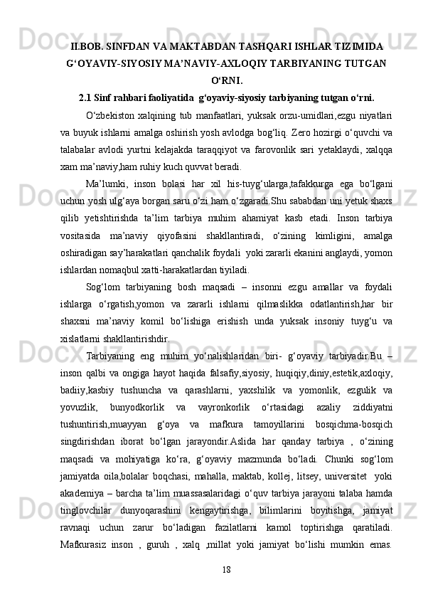 II.BOB. SINFDAN VA MAKTABDAN TASHQARI ISHLAR TIZIMIDA
G‘OYAVIY-SIYOSIY MA’NAVIY-AXLOQIY TARBIYANING TUTGAN
O‘RNI.
2.1 Sinf rahbari faoliyatida  g‘oyaviy-siyosiy tarbiyaning tutgan o‘rni.
O‘zbekiston   xalqining   tub   manfaatlari,   yuksak   orzu-umidlari,ezgu   niyatlari
va buyuk ishlarni amalga oshirish yosh avlodga bog‘liq. Zero hozirgi o‘quvchi va
talabalar   avlodi   yurtni   kelajakda   taraqqiyot   va   farovonlik   sari   yetaklaydi,   xalqqa
xam ma’naviy,ham ruhiy kuch quvvat beradi.
Ma’lumki,   inson   bolasi   har   xil   his-tuyg‘ularga,tafakkurga   ega   bo‘lgani
uchun yosh ulg‘aya borgan saru o‘zi ham o‘zgaradi.Shu sababdan uni yetuk shaxs
qilib   yetishtirishda   ta’lim   tarbiya   muhim   ahamiyat   kasb   etadi.   Inson   tarbiya
vositasida   ma’naviy   qiyofasini   shakllantiradi,   o‘zining   kimligini,   amalga
oshiradigan say’harakatlari qanchalik foydali  yoki zararli ekanini anglaydi, yomon
ishlardan nomaqbul xatti-harakatlardan tiyiladi.
Sog‘lom   tarbiyaning   bosh   maqsadi   –   insonni   ezgu   amallar   va   foydali
ishlarga   o‘rgatish,yomon   va   zararli   ishlarni   qilmaslikka   odatlantirish,har   bir
shaxsni   ma’naviy   komil   bo‘lishiga   erishish   unda   yuksak   insoniy   tuyg‘u   va
xislatlarni shakllantirishdir.
Tarbiyaning   eng   muhim   yo‘nalishlaridan   biri-   g‘oyaviy   tarbiyadir.Bu   –
inson   qalbi   va   ongiga   hayot   haqida   falsafiy,siyosiy,   huqiqiy,diniy,estetik,axloqiy,
badiiy,kasbiy   tushuncha   va   qarashlarni,   yaxshilik   va   yomonlik,   ezgulik   va
yovuzlik,   bunyodkorlik   va   vayronkorlik   o‘rtasidagi   azaliy   ziddiyatni
tushuntirish,muayyan   g‘oya   va   mafkura   tamoyillarini   bosqichma-bosqich
singdirishdan   iborat   bo‘lgan   jarayondir.Aslida   har   qanday   tarbiya   ,   o‘zining
maqsadi   va   mohiyatiga   ko‘ra,   g‘oyaviy   mazmunda   bo‘ladi.   Chunki   sog‘lom
jamiyatda   oila,bolalar   boqchasi,   mahalla,   maktab,   kollej,   litsey,   universitet     yoki
akademiya   –  barcha   ta’lim   muassasalaridagi   o‘quv   tarbiya  jarayoni   talaba   hamda
tinglovchilar   dunyoqarashini   kengaytirishga,   bilimlarini   boyitishga,   jamiyat
ravnaqi   uchun   zarur   bo‘ladigan   fazilatlarni   kamol   toptirishga   qaratiladi.
Mafkurasiz   inson   ,   guruh   ,   xalq   ,millat   yoki   jamiyat   bo‘lishi   mumkin   emas.
18 