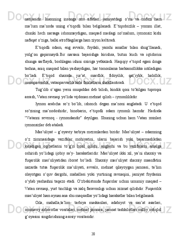 natijasidir.   Insonning   insonga   xos   sifatlari,   jamiyatdagi   o‘rni   va   nufuzi   ham
ma’lum   ma’noda   uning   e’tiqodli   bilan   belgilanadi.   E’tiqodsizlik   –   yomon   illat,
chunki   hech   narsaga   ishonmaydigan,   maqsad   maslagi   no‘malum,   iymonsiz   kishi
nafaqat o‘ziga, balki atrofdagilarga ham ziyon keltiradi.
E’tiqodli   odam,   eng   avvalo,   foydali,   yaxshi   amallar   bilan   shug‘llanadi,
yolg‘on   gapirmaydi.Bir   narsani   bajarishga   kirishsa,   butun   kuch   va   iqtidorini
shunga   sarflaydi,  boshlagan   ishini   oxiriga  yetkazadi.   Haqiqiy   e’tiqod  egasi   ilmga
tashna, aniq maqsad bilan yashaydigan,  har  tomonlama barkamollikka intiladigan
bo‘ladi.   E’tiqod   shaxsda   jur’at,   mardlik,   fidoyilik,   qat’iylik,   halollik,
insonparvarlik, vatanparvarlik kabi fazilatlarni shakllantiradi.
Tug‘ilib   o‘sgan   yerni   muqaddas   deb   bilish,   kindik   qoni   to‘kilgan   tuproqni
asrash, Vatan ravnaqi yo‘lida vijdonan mehnat qilish – iymonlilikdir.
Iymon   arabcha   so‘z   bo‘lib,   ishonch   degan   ma’noni   anglatadi.   U   e’tiqod
so‘zining   ma’nodoshidir,   binobarin,   e’tiqodli   odam   iymonli   hamdir.   Hadisda
“Vatanni   sevmoq   -   iymondandir”   deyilgan.   Shuning   uchun   ham   Vatan   xoinlari
iymonsizlar deb ataladi.
Mas’uliyat   –   g‘oyaviy   tarbiya   mezonlardan   biridir.   Mas’uliyat   –   odamning
o‘z   zimmasidaga   vazifalar   mohiyatini,   ularni   bajarish   yoki   bajarmaslikdan
keladigan   oqibatlarini   to‘g‘ri   hosil   qilishi,   anglashi   va   bu   vazifalarni   amalga
oshirish yo‘lidagi  ijobiy sa’y- harakatlaridir. Mas’uliyat  ikki xil, ya’ni  shaxsiy va
fuqarolik   mas’uliyatidan   iborat   bo‘ladi.   Shaxsiy   mas’uliyat   shaxsiy   maanfatini
nazarda   tutsa   fuqarolik   ma’uliyati,   avvalo,   mehnat   qilayoygan   jamoasi,   ta’lim
olayotgan   o‘quv   dargohi,   mahallasi   yoki   yurtining   ravnaqini,   jamiyat   foydasini
o‘ylab   yashashni   taqazo   etadi.   O‘zbekistonda   fuqarolar   uchun   umumiy   maqsad   –
Vatan ravnaqi, yurt tinchligi va xalq faravonligi uchun xizmat qilishdir. Fuqarolik
mas’uliyat ham aynan ana shu maqsadlar yo‘lidagi harakatlar bilan belgilanadi.
Oila,   mahalla,ta’lim-   tarbiya   maskanlari,   adabiyot   va   san’at   asarlari,
ommaviy axborotlar vositalari, mehnat jamoasi, jamoat tashkilotlari milliy ostiqlol
g‘oyasini singdirishning asosiy vositasidir.
20 