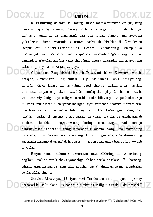 KIRISH.
Kurs ishining  dolzarbligi : Hozirgi  kunda  mamlakatimizda  chuqur,  keng
qamrovli   iqtisodiy,   siyosiy,   ijtimoiy   islohotlar   amalga   oshirilmoqda.   Jamiyat
ma’naviy     yuksalish     va     yangilanish     sari     yuz     tutgan.     Jamiyat     ma’naviyatini
yuksaltirish   -   davlat     siyosatining     ustuvor     yo‘nalishi     hisoblanadi.     O‘zbekistan
Respublikasi     birinchi   Prezidentining     1999-yil     3-sentabrdagi     «Respublika
ma’naviyat     va   ma’rifat   kengashini   qo‘llab-quvvatlash   to‘g‘risida»gi   Farmoni
zamiridagi  g‘oyalar, ulardan  kelib  chiqadigan  asosiy  maqsadlar  ma’naviyatning
ustuvorligini  yana  bir karra tasdiqlaydi 1
.
O‘zbekiston     Respublikasi     Birinchi   Prezidenti     Islom     Karimov     birinchi
chaqiriq,   O‘zbekiston     Respublikasi     Oliy     Majlisining     XVI     sessiyasidagi
nutqida,     «Erkin   fuqaro     ma’naviyatini,     ozod     shaxsni     shakllantirish     masalasi
oldimizda   turgan   eng dolzarb   vazifadir.   Boshqacha   aytganda,   biz   o‘z   kuchi
va     imkoniyatlariga   tayanadigan,   atrofida   sodir   bilayotgan   voqea-hodisalarga
mustaqil   munosabat   bilan   yondashadigan,   ayni   zamonda   shaxsiy   manfaatlarini
mamlakat   va   xalq,   manfaatlari   bilan     uyg‘un     holda     ko‘radigan     erkin,     har
jihatdan     barkamol     insonlarni   tarbiyalashimiz   kerak.     Barchamiz   yaxshi   anglab
olishimiz   kerakki,     hayotimizning   boshqa   sohalaridagi   ahvol,   amalga
oshirilayotgan   islohotlarimizning   samaradorligi   avvalo     xalq,     ma’naviyatining
tiklanishi,     boy     tarixiy     merosimizning     keng     o‘rganilishi,   an’analarimizning
saqlanishi madaniyat va san’at, fan va ta’lim  rivoji bilan uzviy bog‘liqdir», — deb
ta’kidladi.
Respublikamiz     hukumati     tomonidan     mustaqillikning     ilk     yillaridanoq,
sog‘lom,  ma’nan  yetuk  shaxs  yaratishga  e’tibor  berila  boshlandi.  Bu  boradagi
ishlarni aniq, maqsadli amalga oshirish uchun davlat  ahamiyatiga molik dasturlar,
rejalar ishlab chiqildi.
Shavkat   Mirziyoyev   15-   iyun   kuni   Toshkentda   bo‘lib   o‘tgan   “   Ijtimoy
barqarorlikni   ta’minlash   ,   muqaddas   dinimizning   sofligini   asrash     -   davr   talabi   ”
1
 Karimov I. A. “Barkamol avlod – O‘zbekiston taraqqiyotining poydevori”.T.: “O‘zbekiston”. 1998 – yil.
3 