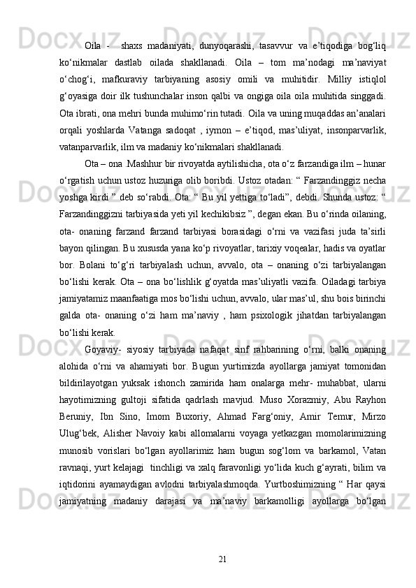 Oila   -     shaxs   madaniyati,   dunyoqarashi,   tasavvur   va   e’tiqodiga   bog‘liq
ko‘nikmalar   dastlab   oilada   shakllanadi.   Oila   –   tom   ma’nodagi   ma’naviyat
o‘chog‘i,   mafkuraviy   tarbiyaning   asosiy   omili   va   muhitidir.   Milliy   istiqlol
g‘oyasiga doir ilk tushunchalar  inson qalbi va ongiga oila oila muhitida singgadi.
Ota ibrati, ona mehri bunda muhimo‘rin tutadi. Oila va uning muqaddas an’analari
orqali   yoshlarda   Vatanga   sadoqat   ,   iymon   –   e’tiqod,   mas’uliyat,   insonparvarlik,
vatanparvarlik, ilm va madaniy ko‘nikmalari shakllanadi.
Ota – ona .Mashhur bir rivoyatda aytilishicha, ota o‘z farzandiga ilm – hunar
o‘rgatish uchun ustoz huzuriga olib boribdi. Ustoz otadan: “ Farzandinggiz necha
yoshga kirdi ” deb so‘rabdi. Ota: “ Bu yil yettiga to‘ladi”, debdi. Shunda ustoz: “
Farzandinggizni tarbiyasida yeti yil kechikibsiz ”, degan ekan. Bu o‘rinda oilaning,
ota-   onaning   farzand   farzand   tarbiyasi   borasidagi   o‘rni   va   vazifasi   juda   ta’sirli
bayon qilingan. Bu xususda yana ko‘p rivoyatlar, tarixiy voqealar, hadis va oyatlar
bor.   Bolani   to‘g‘ri   tarbiyalash   uchun,   avvalo,   ota   –   onaning   o‘zi   tarbiyalangan
bo‘lishi  kerak. Ota – ona bo‘lishlik g‘oyatda mas’uliyatli vazifa. Oiladagi  tarbiya
jamiyatamiz maanfaatiga mos bo‘lishi uchun, avvalo, ular mas’ul, shu bois birinchi
galda   ota-   onaning   o‘zi   ham   ma’naviy   ,   ham   psixologik   jihatdan   tarbiyalangan
bo‘lishi kerak.
Goyaviy-   siyosiy   tarbiyada   nafaqat   sinf   rahbarining   o‘rni,   balki   onaning
alohida   o‘rni   va   ahamiyati   bor.   Bugun   yurtimizda   ayollarga   jamiyat   tomonidan
bildirilayotgan   yuksak   ishonch   zamirida   ham   onalarga   mehr-   muhabbat,   ularni
hayotimizning   gultoji   sifatida   qadrlash   mavjud.   Muso   Xorazmiy,   Abu   Rayhon
Beruniy,   Ibn   Sino,   Imom   Buxoriy,   Ahmad   Farg‘oniy,   Amir   Temur,   Mirzo
Ulug‘bek,   Alisher   Navoiy   kabi   allomalarni   voyaga   yetkazgan   momolarimizning
munosib   vorislari   bo‘lgan   ayollarimiz   ham   bugun   sog‘lom   va   barkamol,   Vatan
ravnaqi, yurt kelajagi   tinchligi va xalq faravonligi yo‘lida kuch g‘ayrati, bilim va
iqtidorini   ayamaydigan   avlodni   tarbiyalashmoqda.   Yurtboshimizning   “   Har   qaysi
jamiyatning   madaniy   darajasi   va   ma’naviy   barkamolligi   ayollarga   bo‘lgan
21 