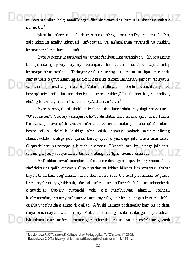 munosabat   bilan   belgilanadi”degan   fikrining   zamirida   ham   ana   shunday   yuksak
ma’no bor 8
.
Mahalla   o‘zini-o‘zi   boshqarishning   o‘ziga   xos   milliy   modeli   bo‘lib,
xalqimizning   azaliy   udumlari,   urf-odatlari   va   an’analariga   tayanadi   va   muhim
tarbiya vazifasini ham bajaradi.  
Siyosiy sezgirlik tarbiyasi va jamoat faoliyatining taraqqiyoti . Ish rejasining
bu   qismida   g‘oyaviy,   siyosiy,   vatanparvarlik,   vatan   ,   do‘stlik,   baynalmilliy
tarbiyaga   o‘rin   beriladi.     Tarbiyaviy   ish   rejasining   bu   qismini   tartibga   keltirishda
sinf rahbari o‘quvchilarning fidokorlik hissini takomillashtirish, jamoat faoliyatini
va   uning   jamiyatdagi   mavqei,   Vatan   madhiyasi   ,   Gerbi,   Konstitutsiya   va
bayrog‘imiz,   millatlar   aro   dostlik   ,   turistik   ishlar,O‘lkashunoslik   ,   iqtisodiy   ,
ekologik, siyosiy- maorif ishlarini rejalashtirishi lozim 9
.
Siyosiy   sezgirlikni   shakllantirish   va   rivojlantirishda   quyidagi   mavzularni:
“O‘zbekiston”, “Harbiy vatanparvarlik”ni dastlabki ish mavzusi qilib olishi lozim.
Bu   narsaga   ilova   qilib   siyosiy   ro‘znoma   va   oy   nomalarga   obuna   qilish,   ularni
baynallmilliy,   do‘stlik   klubiga   a’zo   etish,   siyosiy   maktab   radiokanalining
sharxlovchilar   sinfiga   jalb   qilish,   harbiy   sport   o‘yinlariga   jalb   qilish   ham   zarur.
O‘quvchilarni bu narsaga jalb etish ham zarur. O‘quvchilarni bu narsaga jalb etish
ularning siyosiy saviyasini ko‘taradi. Vatanga bo‘lgan mehrini oshiradi.
Sinf rahbari avval boshdanoq shakllantirilayotgan o‘quvchilar jamoasi faqat
sinf doirasida qolib ketmasin. O‘y- niyatlari va ishlari bilan ta’lim muassasi, shahar
hayoti bilan ham bog‘lanishi uchun choralar ko‘radi. U metal parchalarni to‘plash,
territoriyalarni   yig‘ishtirish,   daraxt   ko‘chatlari   o‘tkazish   kabi   musobaqalarda
o‘quvchilar   shaxsiy   quvonchi   yoki   o‘z   mag‘lubiyati   alamini   boshdan
kechirmasdan, umumiy xulosani va umumiy ishga  o‘zlari qo‘shgan hissasini tahlil
etishlari tog‘risida g‘amxo‘rlik qiladi. Afsuski hamma pedagoglar ham bu qoidaga
rioya   etishmaydi.   Ular   asosiy   e’tiborni   sinfning   ichki   ishlariga     qaratadilar.
Musobaqa,   agar   undan   jamoaning   rivojlanish   darajasi   va   o‘quvchilarning   yosh
8
 Mavlonova R.,O‘To‘raeva,K.Xoliqberdiev.Pedagogika.-T.:"O‘qituvchi", 2002.
9
 Baubekova Z.D.Tarbiyaviy ishlar metodikasidagi ko‘rsatmalar. – T. 1991 y.
22 