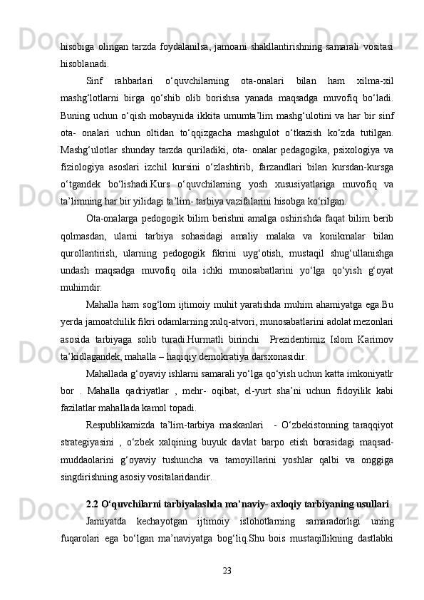 hisobiga   olingan   tarzda   foydalanilsa,   jamoani   shakllantirishning   samarali   vositasi
hisoblanadi.
Sinf   rahbarlari   o‘quvchilarning   ota-onalari   bilan   ham   xilma-xil
mashg‘lotlarni   birga   qo‘shib   olib   borishsa   yanada   maqsadga   muvofiq   bo‘ladi.
Buning uchun o‘qish mobaynida ikkita umumta’lim  mashg‘ulotini  va har  bir  sinf
ota-   onalari   uchun   oltidan   to‘qqizgacha   mashgulot   o‘tkazish   ko‘zda   tutilgan.
Mashg‘ulotlar   shunday   tarzda   quriladiki,   ota-   onalar   pedagogika,   psixologiya   va
fiziologiya   asoslari   izchil   kursini   o‘zlashtirib,   farzandlari   bilan   kursdan-kursga
o‘tgandek   bo‘lishadi.Kurs   o‘quvchilarning   yosh   xususiyatlariga   muvofiq   va
ta’limning har bir yilidagi ta’lim- tarbiya vazifalarini hisobga ko‘rilgan.
Ota-onalarga   pedogogik   bilim   berishni   amalga   oshirishda   faqat   bilim   berib
qolmasdan,   ularni   tarbiya   sohasidagi   amaliy   malaka   va   konikmalar   bilan
qurollantirish,   ularning   pedogogik   fikrini   uyg‘otish,   mustaqil   shug‘ullanishga
undash   maqsadga   muvofiq   oila   ichki   munosabatlarini   yo‘lga   qo‘yish   g‘oyat
muhimdir.
Mahalla ham sog‘lom ijtimoiy muhit yaratishda muhim  ahamiyatga ega.Bu
yerda jamoatchilik fikri odamlarning xulq-atvori, munosabatlarini adolat mezonlari
asosida   tarbiyaga   solib   turadi.Hurmatli   birinchi     Prezidentimiz   Islom   Karimov
ta’kidlagandek, mahalla – haqiqiy demokratiya darsxonasidir.
Mahallada g‘oyaviy ishlarni samarali yo‘lga qo‘yish uchun katta imkoniyatlr
bor   .   Mahalla   qadriyatlar   ,   mehr-   oqibat,   el-yurt   sha’ni   uchun   fidoyilik   kabi
fazilatlar mahallada kamol topadi.
Respublikamizda   ta’lim-tarbiya   maskanlari     -   O‘zbekistonning   taraqqiyot
strategiyasini   ,   o‘zbek   xalqining   buyuk   davlat   barpo   etish   borasidagi   maqsad-
muddaolarini   g‘oyaviy   tushuncha   va   tamoyillarini   yoshlar   qalbi   va   onggiga
singdirishning asosiy vositalaridandir.
2.2 O‘quvchilarni tarbiyalashda ma’naviy- axloqiy tarbiyaning usullari .
Jamiyatda   kechayotgan   ijtimoiy   islohotlarning   samaradorligi   uning
fuqarolari   ega   bo‘lgan   ma’naviyatga   bog‘liq.Shu   bois   mustaqillikning   dastlabki
23 