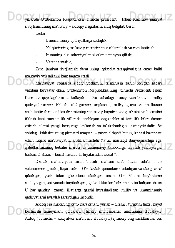 yillarida   O‘zbekiston   Respublikasi   birinchi   prezidenti     Islom   Karimov   jamiyat
rivojlanishining ma’naviy – axloqiy negizlarini aniq belgilab berdi.
 Bular:
- Umuminsoniy qadriyatlarga sodiqlik;
- Xalqimizning ma’naviy merosini mustahkamlash va rivojlantirish; 
- Insonning o‘z imkoniyatlarini erkin namoyon qilish;
- Vatanparvarlik;
Zero,   jamiyat   rivojlanishi   faqat   uning   iqtisodiy   taraqqiyotigina   emas,   balki
ma,naviy yuksalishni ham taqazo etadi.
Ma’naviyat   sohasida   ijobiy   yechimini   ta’minlash   zarur   bo‘lgan   asosiy
vazifani   ko‘rsatar   ekan,   O‘zbekiston   Respublikasining     birinchi   Prezidenti   Islom
Karimov   quyidagilarni   ta’kidlaydi:   “   Bu   sohadagi   asosiy   vazifamiz   –   milliy
qadriyatlarimizni   tiklash,   o‘zligimizni   anglash   ,   milliy   g‘oya   va   mafkurani
shakllantirish,muqaddas dinimizning ma’naviy hayotimizdagi o‘rnini va hurmatini
tiklash   kabi   mustaqillik   yillarida   boshlagan   ezgu   ishlarini   izchillik   bilan   davom
ettirish,   ularni   yangi   bosqichga   ko‘tarish   va   ta’sirchanligini   kuchaytirishdir.   Bu
sohdagi  ishlarimizning pirovard maqsadi –iymon e’tiqodi butun, irodasi baquvvat,
erkin   fuqaro   ma’naviyatini   shakllantirishdir.Ya’ni,   mustaqil   dunyoqarashga   ega,
ajdodlarimizning   bebaho   merosi   va   zamonaviy   tafakkurga   tayanib   yashaydigan
barkamol shaxs – komil insonni tarbiyalashdan iborat ”.
Demak,   ma’naviyatli   inson   bilimli,   ma’lum   kasb-   hunar   sohibi   ,   o‘z
vatanimizning sodiq fuqarosidir.    O‘z davlati qonunlarini biladigan va ularga amal
qiladigan,   yurti   bilan   g‘ururlana   oladigan   inson.   O‘z   Vatani   boyliklarini
saqlaydigan, uni yanada boyitadigan , go‘zalliklardan bahramand bo‘ladigan shaxs.
U   har   qanday     zararli   illatlarga   qarshi   kurashadigan,   milliy   va   umuminsoniy
qadriyatlarni avaylab asraydigan insondir.
Axloq esa shaxsning xatti- harakatlari, yurish – turishi , turmush tarzi , hayot
kechirishi   tamoyillari,   qoidalari,   ijtimoiy   munosabatlar   mazmunini   ifodalaydi.
Axloq ( lotincha – xulq atvor ma’nosini ifodalaydi) ijtimoiy ong shakllaridan biri
24 