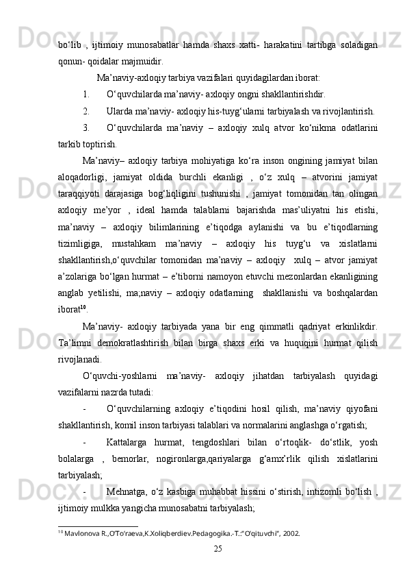 bo‘lib   ,   ijtimoiy   munosabatlar   hamda   shaxs   xatti-   harakatini   tartibga   soladigan
qonun- qoidalar majmuidir.
      Ma’naviy-axloqiy tarbiya vazifalari quyidagilardan iborat:
1. O‘quvchilarda ma’naviy- axloqiy ongni shakllantirishdir.
2. Ularda ma’naviy- axloqiy his-tuyg‘ularni tarbiyalash va rivojlantirish.
3. O‘quvchilarda   ma’naviy   –   axloqiy   xulq   atvor   ko‘nikma   odatlarini
tarkib toptirish.
Ma’naviy–   axloqiy   tarbiya   mohiyatiga   ko‘ra   inson   ongining   jamiyat   bilan
aloqadorligi,   jamiyat   oldida   burchli   ekanligi   ,   o‘z   xulq   –   atvorini   jamiyat
taraqqiyoti   darajasiga   bog‘liqligini   tushunishi   ,   jamiyat   tomonidan   tan   olingan
axloqiy   me’yor   ,   ideal   hamda   talablarni   bajarishda   mas’uliyatni   his   etishi,
ma’naviy   –   axloqiy   bilimlarining   e’tiqodga   aylanishi   va   bu   e’tiqodlarning
tizimligiga,   mustahkam   ma’naviy   –   axloqiy   his   tuyg‘u   va   xislatlarni
shakllantirish,o‘quvchilar   tomonidan   ma’naviy   –   axloqiy     xulq   –   atvor   jamiyat
a’zolariga bo‘lgan hurmat – e’tiborni namoyon etuvchi  mezonlardan ekanligining
anglab   yetilishi,   ma;naviy   –   axloqiy   odatlarning     shakllanishi   va   boshqalardan
iborat 10
.
Ma’naviy-   axloqiy   tarbiyada   yana   bir   eng   qimmatli   qadriyat   erkinlikdir.
Ta’limni   demokratlashtirish   bilan   birga   shaxs   erki   va   huquqini   hurmat   qilish
rivojlanadi.
O‘quvchi-yoshlarni   ma’naviy-   axloqiy   jihatdan   tarbiyalash   quyidagi
vazifalarni nazrda tutadi:
- O‘quvchilarning   axloqiy   e’tiqodini   hosil   qilish,   ma’naviy   qiyofani
shakllantirish, komil inson tarbiyasi talablari va normalarini anglashga o‘rgatish;
- Kattalarga   hurmat,   tengdoshlari   bilan   o‘rtoqlik-   do‘stlik,   yosh
bolalarga   ,   bemorlar,   nogironlarga,qariyalarga   g‘amx’rlik   qilish   xislatlarini
tarbiyalash;
- Mehnatga,   o‘z   kasbiga   muhabbat   hissini   o‘stirish,   intizomli   bo‘lish   ,
ijtimoiy mulkka yangicha munosabatni tarbiyalash;
10
 Mavlonova R.,O‘To‘raeva,K.Xoliqberdiev.Pedagogika.-T.:"O‘qituvchi", 2002.
25 