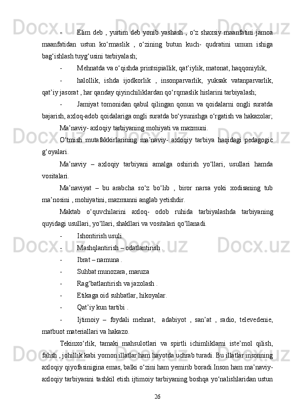 - Elim   deb ,  yurtim   deb yonib  yashash  ,  o‘z shaxsiy   maanfatini  jamoa
maanfatidan   ustun   ko‘rmaslik   ,   o‘zining   butun   kuch-   qudratini   umum   ishiga
bag‘ishlash tuyg‘usini tarbiyalash;
- Mehnatda va o‘qishda printsipiallik, qat’iylik, matonat, haqqoniylik, 
- halollik,   ishda   ijodkorlik   ,   insonparvarlik,   yuksak   vatanparvarlik,
qat’iy jasorat , har qanday qiyinchiliklardan qo‘rqmaslik hislarini tarbiyalash;
- Jamiyat   tomonidan   qabul   qilingan   qonun   va   qoidalarni   ongli   suratda
bajarish, axloq-adob qoidalariga ongli suratda bo‘ysunishga o‘rgatish va hakazolar;
Ma’naviy- axloqiy tarbiyaning mohiyati va   mazmuni.
O‘tmish   mutafakkirlarining   ma’naviy-   axloqiy   tarbiya   haqidagi   pedagogic
g‘oyalari.
Ma’naviy   –   axloqiy   tarbiyani   amalga   oshirish   yo‘llari,   usullari   hamda
vositalari.
Ma’naviyat   –   bu   arabcha   so‘z   bo‘lib   ,   biror   narsa   yoki   xodisaning   tub
ma’nosini , mohiyatini, mazmunni anglab yetishdir.
Maktab   o‘quvchilarini   axloq-   odob   ruhida   tarbiyalashda   tarbiyaning
quyidagi usullari, yo‘llari, shakllari va vositalari qo‘llanadi.
- Ishontirish usuli.
- Mashqlantirish – odatlantirish .
- Ibrat – namuna .
- Suhbat munozara, maruza 
- Rag‘batlantirish va jazolash .
- Etikaga oid suhbatlar, hikoyalar.
- Qat’iy kun tartibi .
- Ijtimoiy   –   foydali   mehnat,     adabiyot   ,   san’at   ,   radio,   televedenie,
matbuot materiallari va hakazo.
Tekinxo‘rlik,   tamaki   mahsulotlari   va   spirtli   ichimliklarni   iste’mol   qilish,
fahsh , johillik kabi yomon illatlar ham hayotda uchrab turadi. Bu illatlar insonning
axloqiy qiyofasinigina emas, balki o‘zini ham yemirib boradi.Inson ham ma’naviy-
axloqiy tarbiyasini tashkil etish ijtimoiy tarbiyaning boshqa yo‘nalishlaridan ustun
26 