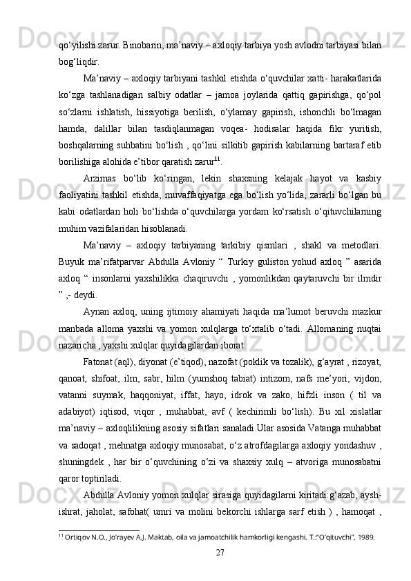 qo‘yilishi zarur. Binobarin, ma’naviy – axloqiy tarbiya yosh avlodni tarbiyasi bilan
bog‘liqdir.
Ma’naviy – axloqiy tarbiyani tashkil etishda o‘quvchilar xatti- harakatlarida
ko‘zga   tashlanadigan   salbiy   odatlar   –   jamoa   joylarida   qattiq   gapirishga,   qo‘pol
so‘zlarni   ishlatish,   hissiyotiga   berilish,   o‘ylamay   gapirish,   ishonchli   bo‘lmagan
hamda,   dalillar   bilan   tasdiqlanmagan   voqea-   hodisalar   haqida   fikr   yuritish,
boshqalarning  suhbatini  bo‘lish  ,  qo‘lini   silkitib  gapirish   kabilarning  bartaraf   etib
borilishiga alohida e’tibor qaratish zarur 11
.
Arzimas   bo‘lib   ko‘ringan,   lekin   shaxsning   kelajak   hayot   va   kasbiy
faoliyatini   tashkil   etishda,   muvaffaqiyatga   ega   bo‘lish   yo‘lida,   zararli   bo‘lgan   bu
kabi   odatlardan   holi   bo‘lishda   o‘quvchilarga   yordam   ko‘rsatish   o‘qituvchilarning
muhim vazifalaridan hisoblanadi.
Ma’naviy   –   axloqiy   tarbiyaning   tarkibiy   qismlari   ,   shakl   va   metodlari.
Buyuk   ma’rifatparvar   Abdulla   Avloniy   “   Turkiy   guliston   yohud   axloq   ”   asarida
axloq   “   insonlarni   yaxshilikka   chaqiruvchi   ,   yomonlikdan   qaytaruvchi   bir   ilmdir
” ,- deydi.
Aynan   axloq,   uning   ijtimoiy   ahamiyati   haqida   ma’lumot   beruvchi   mazkur
manbada   alloma   yaxshi   va   yomon   xulqlarga   to‘xtalib   o‘tadi.   Allomaning   nuqtai
nazaricha , yaxshi xulqlar quyidagilardan iborat:
Fatonat (aql), diyonat (e’tiqod), nazofat (poklik va tozalik), g‘ayrat , rizoyat,
qanoat,   shifoat,   ilm,   sabr,   hilm   (yumshoq   tabiat)   intizom,   nafs   me’yori,   vijdon,
vatanni   suymak,   haqqoniyat,   iffat,   hayo,   idrok   va   zako,   hifzli   inson   (   til   va
adabiyot)   iqtisod,   viqor   ,   muhabbat,   avf   (   kechirimli   bo‘lish).   Bu   xil   xislatlar
ma’naviy – axloqlilikning asosiy sifatlari sanaladi.Ular asosida Vatanga muhabbat
va sadoqat , mehnatga axloqiy munosabat, o‘z atrofdagilarga axloqiy yondashuv ,
shuningdek   ,   har   bir   o‘quvchining   o‘zi   va   shaxsiy   xulq   –   atvoriga   munosabatni
qaror toptiriladi.
Abdulla Avloniy yomon xulqlar sirasiga quyidagilarni kiritadi:g‘azab, aysh-
ishrat,   jaholat,   safohat(   umri   va   molini   bekorchi   ishlarga   sarf   etish   )   ,   hamoqat   ,
11
 Ortiqov N.O., Jo‘rayev A.J. Maktab, oila va jamoatchilik hamkorligi kengashi. T.:“O‘qituvchi”, 1989.
27 