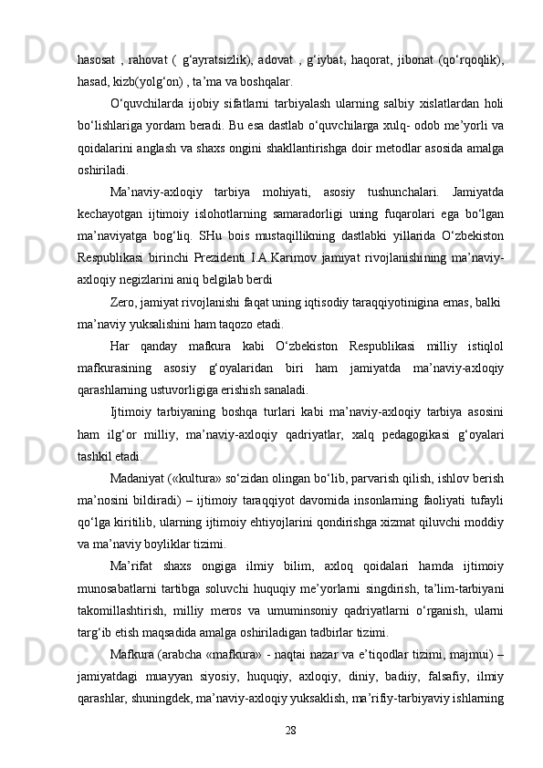 hasosat   ,   rahovat   (   g‘ayratsizlik),   adovat   ,   g‘iybat,   haqorat,   jibonat   (qo‘rqoqlik),
hasad, kizb(yolg‘on) , ta’ma va boshqalar.
O‘quvchilarda   ijobiy   sifatlarni   tarbiyalash   ularning   salbiy   xislatlardan   holi
bo‘lishlariga yordam beradi. Bu esa dastlab o‘quvchilarga xulq- odob me’yorli va
qoidalarini anglash va shaxs ongini shakllantirishga doir metodlar asosida amalga
oshiriladi.
Ma’naviy-axloqiy   tarbiya   mohiyati,   asosiy   tushunchalari.   Jamiyatda
kechayotgan   ijtimoiy   islohotlarning   samaradorligi   uning   fuqarolari   ega   bo‘lgan
ma’naviyatga   bog‘liq.   SHu   bois   mustaqillikning   dastlabki   yillarida   O‘zbekiston
Respublikasi   birinchi   Prezidenti   I.A.Karimov   jamiyat   rivojlanishi ning   ma’naviy-
axloqiy negizlarini aniq belgilab berdi
Zero, jamiyat rivojlanishi faqat uning iqtisodiy taraqqiyotinigina emas, balki 
ma’naviy yuksalishini ham taqozo etadi.
Har   qanday   mafkura   kabi   O‘zbekiston   Respublikasi   milliy   istiqlol
mafkurasining   asosiy   g‘oyalaridan   biri   ham   jamiyatda   ma’naviy-axloqiy
qarashlarning ustuvorligiga erishish sanaladi.
Ijtimoiy   tarbiyaning   boshqa   turlari   kabi   ma’naviy-axloqiy   tarbiya   asosini
ham   ilg‘or   milliy,   ma’naviy-axloqiy   qadriyatlar,   xalq   pedagogikasi   g‘oyalari
tashkil etadi.
Madaniyat («kultura» so‘zidan olingan bo‘lib, parvarish qilish, ishlov berish
ma’nosini   bildiradi)   –   ijtimoiy   taraqqiyot   davomida   insonlarning   faoliyati   tufayli
qo‘lga kiritilib, ularning ijtimoiy ehtiyojlarini qondirishga xizmat qiluvchi moddiy
va ma’naviy boyliklar tizimi.
Ma’rifat   shaxs   ongiga   ilmiy   bilim,   axloq   qoidalari   hamda   ijtimoiy
munosabatlarni   tartibga   soluvchi   huquqiy   me’yorlarni   singdirish,   ta’lim-tarbiyani
takomillashtirish,   milliy   meros   va   umuminsoniy   qadriyatlarni   o‘rganish,   ularni
targ‘ib etish maqsadida amalga oshiriladigan tadbirlar tizimi.
Mafkura (arabcha «mafkura» - naqtai nazar va e’tiqodlar tizimi, majmui) –
jamiyatdagi   muayyan   siyosiy,   huquqiy,   axloqiy,   diniy,   badiiy,   falsafiy,   ilmiy
qarashlar, shuningdek, ma’naviy-axloqiy yuksaklish, ma’rifiy-tarbiyaviy ishlarning
28 