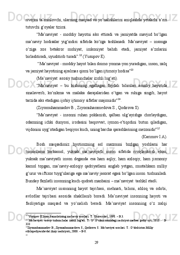 rivojini ta’minlovchi, ularning maqsad va yo‘nalishlarini aniqlashda yetakchi o‘rin
tutuvchi g‘oyalar tizimi.
“Ma’naviyat   -   moddiy   hayotni   aks   ettiradi   va   jamiyatda   mavjud   bo‘lgan
ma’naviy   hodisalar   yig‘indisi   sifatida   ko‘zga   tashlanadi.   Ma’naviyat   –   insonga
o‘ziga   xos   betakror   mohiyat,   imkoniyat   bahsh   etadi,   jamiyat   a’zolarini
birlashtiradi, uyushtirib turadi”. 12
 (Yusupov E).
 “Ma’naviyat - moddiy hayot bilan doimo yonma-yon yuradigan, inson, xalq
va jamiyat hayotining ajralmas qismi bo‘lgan ijtimoiy hodisa” 13
 
(Ma’naviyat: asosiy tushunchalar izohli lug‘ati).
“Ma’naviyat   –   bu   kishining   egallagan   foydali   bilimlari   amaliy   hayotida
sinalaverib,   ko‘nikma   va   malaka   darajalaridan   o‘tgan   va   ruhiga   singib,   hayot
tarzida aks etadigan ijobiy ijtimoiy sifatlar majmuidir” 14
.
(Ziyomuhammadov B., Ziyomuhammedova S., Qodirova S).
“Ma’naviyat   -   insonni   ruhan   poklanish,   qalban   ulg‘ayishga   chorlaydigan,
odamning   ichki   dunyosi,   irodasini   baquvvat,   iymon-e’tiqodini   butun   qiladigan,
vijdonini uyg‘otadigan beqiyos kuch,   uning barcha qarashlarining mezonidir” 15
 
(Karimov I.A). 
Bosh   maqsadimiz   hyotimzning   asl   mazmuni   bщlgan   yoshlarni   har
tomonlama   barkamol,   yuksak   ma’naviyatli   inson   sifatida   rivojlantirish   ekan,
yuksak   ma’naviyatli   inson   deganda   esa   ham   aqliy,   ham   axloqiy,   ham   jismoniy
kamol   topgan,   ma’naviy-axloqiy   qadriyatlarni   anglab   yetgan,   mustahkam   milliy
g‘urur va iftixor tuyg‘ulariga ega ma’naviy jasorat egasi bo‘lgan inson  tushuniladi.
Bunday fazilatli insonning kuch-qudrati manbaini – ma’naviyat  tashkil etad i. 
Ma’naviyat   insonning   hayot   tajribasi,   mehnati,   bilimi,   ahloq   va   odobi,
avlodlar   tajribasi   asosida   shakllanib   boradi.   Ma’naviyat   insonning   hayoti   va
faoliyatiga   maqsad   va   yo‘nalish   beradi.   Ma’naviyat   insonning   o‘z   xalqi
12
 Yusupov E.Inson kamolotining ma’naviy asoslari. T.: Universitet, 1998. – B.3.
13
  Ma’naviyat: asosiy tushunchalar izohli lug’ati. T.: G’.G’ulom nomidagi nashriyot-matbaa ijodiy uyi, 2010. -   B-
333                                                               
14
Ziyomuhammadov B., Ziyomuhammedova S., Qodirova S.  Ma’naviyat asoslari. T.: O‘zbekiston Milliy 
etiklopediyasidavlat ilmiy nashriyoti, 2000. – B-8.
15
                                                      
29 