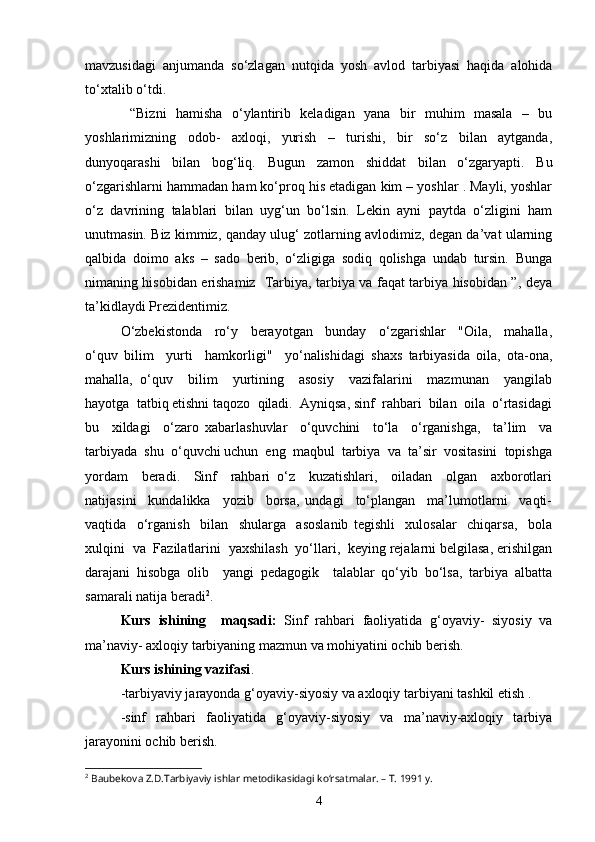 mavzusidagi   anjumanda   so‘zlagan   nutqida   yosh   avlod   tarbiyasi   haqida   alohida
to‘xtalib o‘tdi. 
  “Bizni   hamisha   o‘ylantirib   keladigan   yana   bir   muhim   masala   –   bu
yoshlarimizning   odob-   axloqi,   yurish   –   turishi,   bir   so‘z   bilan   aytganda,
dunyoqarashi   bilan   bog‘liq.   Bugun   zamon   shiddat   bilan   o‘zgaryapti.   Bu
o‘zgarishlarni hammadan ham ko‘proq his etadigan kim – yoshlar . Mayli, yoshlar
o‘z   davrining   talablari   bilan   uyg‘un   bo‘lsin.   Lekin   ayni   paytda   o‘zligini   ham
unutmasin. Biz kimmiz, qanday ulug‘ zotlarning avlodimiz, degan da’vat ularning
qalbida   doimo   aks   –   sado   berib,   o‘zligiga   sodiq   qolishga   undab   tursin.   Bunga
nimaning hisobidan erishamiz   Tarbiya, tarbiya va faqat tarbiya hisobidan ”, deya
ta’kidlaydi Prezidentimiz. 
O‘zbekistonda     ro‘y     berayotgan     bunday     o‘zgarishlar     "Oila,     mahalla,
o‘quv   bilim     yurti     hamkorligi"     yo‘nalishidagi   shaxs   tarbiyasida   oila,   ota-ona,
mahalla,   o‘quv     bilim     yurtining     asosiy     vazifalarini     mazmunan     yangilab
hayotga  tatbiq etishni taqozo  qiladi.  Ayniqsa, sinf  rahbari  bilan  oila  o‘rtasidagi
bu     xildagi     o‘zaro   xabarlashuvlar     o‘quvchini     to‘la     o‘rganishga,     ta’lim     va
tarbiyada  shu  o‘quvchi uchun  eng  maqbul  tarbiya  va  ta’sir  vositasini  topishga
yordam     beradi.     Sinf     rahbari   o‘z     kuzatishlari,     oiladan     olgan     axborotlari
natijasini     kundalikka     yozib     borsa,   undagi     to‘plangan     ma’lumotlarni     vaqti-
vaqtida     o‘rganish     bilan     shularga     asoslanib   tegishli     xulosalar     chiqarsa,     bola
xulqini  va  Fazilatlarini  yaxshilash  yo‘llari,  keying rejalarni belgilasa, erishilgan
darajani   hisobga   olib     yangi   pedagogik     talablar   qo‘yib   bo‘lsa,   tarbiya   albatta
samarali natija beradi 2
.
Kurs   ishining     maqsadi:   Sinf   rahbari   faoliyatida   g‘oyaviy-   siyosiy   va
ma’naviy- axloqiy tarbiyaning mazmun va mohiyatini ochib berish.
Kurs ishining vazifasi .
-tarbiyaviy jarayonda g‘oyaviy-siyosiy va axloqiy tarbiyani tashkil etish .
-sinf   rahbari   faoliyatida   g‘oyaviy-siyosiy   va   ma’naviy-axloqiy   tarbiya
jarayonini ochib berish.
2
 Baubekova Z.D.Tarbiyaviy ishlar metodikasidagi ko‘rsatmalar. – T. 1991 y.
4 