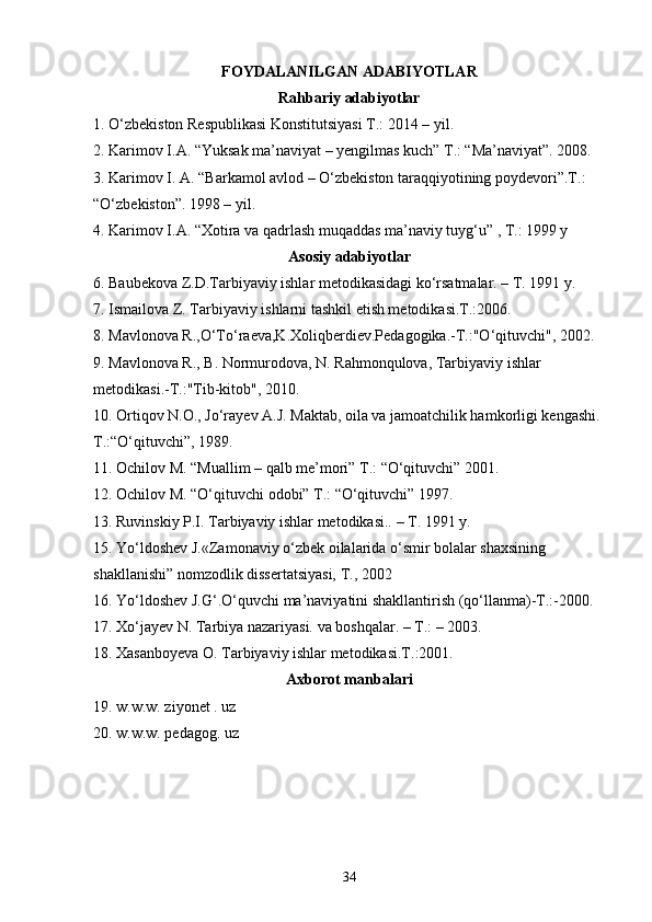 FOYDALANILGAN ADABIYOTLAR
Rahbariy adabiyotlar
1. O‘zbekiston Respublikasi Konstitutsiyasi T.: 2014 – yil. 
2. Karimov I.A. “Yuksak ma’naviyat – yengilmas kuch” T.: “Ma’naviyat”. 2008. 
3. Karimov I. A. “Barkamol avlod – O‘zbekiston taraqqiyotining poydevori”.T.: 
“O‘zbekiston”. 1998 – yil. 
4. Karimov I.A. “Xotira va qadrlash muqaddas ma’naviy tuyg‘u” , T.: 1999 y 
Asosiy adabiyotlar
6. Baubekova Z.D.Tarbiyaviy ishlar metodikasidagi ko‘rsatmalar. – T. 1991 y. 
7. Ismailova Z. Tarbiyaviy ishlarni tashkil etish metodikasi.T.:2006. 
8. Mavlonova R.,O‘To‘raeva,K.Xoliqberdiev.Pedagogika.-T.:"O‘qituvchi", 2002. 
9. Mavlonova R., B. Normurodova, N. Rahmonqulova, Tarbiyaviy ishlar 
metodikasi.-T.:"Tib-kitob", 2010. 
10. Ortiqov N.O., Jo‘rayev A.J. Maktab, oila va jamoatchilik hamkorligi kengashi. 
T.:“O‘qituvchi”, 1989. 
11. Ochilov M. “Muallim – qalb me’mori” T.: “O‘qituvchi” 2001. 
12. Ochilov M. “O‘qituvchi odobi” T.: “O‘qituvchi” 1997. 
13. Ruvinskiy P.I. Tarbiyaviy ishlar metodikasi.. – T. 1991 y. 
15. Yo‘ldoshev J.«Zamonaviy o‘zbek oilalarida o‘smir bolalar shaxsining 
shakllanishi” nomzodlik dissertatsiyasi, T., 2002 
16. Yo‘ldoshev J.G‘.O‘quvchi ma’naviyatini shakllantirish (qo‘llanma)-T.:-2000. 
17. Xo‘jayev N. Tarbiya nazariyasi. va boshqalar. – T.: – 2003. 
18. Xasanboyeva O. Tarbiyaviy ishlar metodikasi.T.:2001. 
Axborot manbalari
19. w.w.w. ziyonet . uz 
20. w.w.w. pedagog. uz
34 