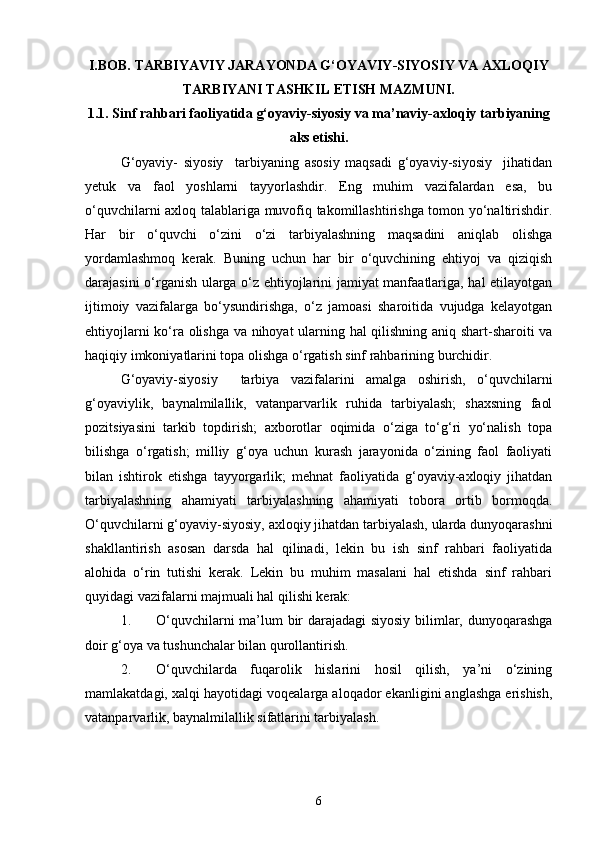 I.BOB.   TARBIYAVIY JARAYONDA G‘OYAVIY-SIYOSIY VA AXLOQIY
TARBIYANI TASHKIL ETISH MAZMUNI.
1.1. Sinf rahbari faoliyatida g‘oyaviy-siyosiy va ma’naviy-axloqiy tarbiyaning
aks etishi.
G‘oyaviy-   siyosiy     tarbiyaning   asosiy   maqsadi   g‘oyaviy-siyosiy     jihatidan
yetuk   va   faol   yoshlarni   tayyorlashdir.   Eng   muhim   vazifalardan   esa,   bu
o‘quvchilarni axloq talablariga muvofiq takomillashtirishga tomon yo‘naltirishdir.
Har   bir   o‘quvchi   o‘zini   o‘zi   tarbiyalashning   maqsadini   aniqlab   olishga
yordamlashmoq   kerak.   Buning   uchun   har   bir   o‘quvchining   ehtiyoj   va   qiziqish
darajasini o‘rganish ularga o‘z ehtiyojlarini jamiyat manfaatlariga, hal etilayotgan
ijtimoiy   vazifalarga   bo‘ysundirishga,   o‘z   jamoasi   sharoitida   vujudga   kelayotgan
ehtiyojlarni ko‘ra olishga va nihoyat ularning hal qilishning aniq shart-sharoiti va
haqiqiy imkoniyatlarini topa olishga o‘rgatish sinf rahbarining burchidir. 
G‘oyaviy-siyosiy     tarbiya   vazifalarini   amalga   oshirish,   o‘quvchilarni
g‘oyaviylik,   baynalmilallik,   vatanparvarlik   ruhida   tarbiyalash;   shaxsning   faol
pozitsiyasini   tarkib   topdirish;   axborotlar   oqimida   o‘ziga   to‘g‘ri   yo‘nalish   topa
bilishga   o‘rgatish;   milliy   g‘oya   uchun   kurash   jarayonida   o‘zining   faol   faoliyati
bilan   ishtirok   etishga   tayyorgarlik;   mehnat   faoliyatida   g‘oyaviy-axloqiy   jihatdan
tarbiyalashning   ahamiyati   tarbiyalashning   ahamiyati   tobora   ortib   bormoqda.
O‘quvchilarni g‘oyaviy-siyosiy, axloqiy jihatdan tarbiyalash, ularda dunyoqarashni
shakllantirish   asosan   darsda   hal   qilinadi,   lekin   bu   ish   sinf   rahbari   faoliyatida
alohida   o‘rin   tutishi   kerak.   Lekin   bu   muhim   masalani   hal   etishda   sinf   rahbari
quyidagi vazifalarni majmuali hal qilishi kerak:
1. O‘quvchilarni ma’lum bir darajadagi  siyosiy bilimlar, dunyoqarashga
doir g‘oya va tushunchalar bilan qurollantirish.
2. O‘quvchilarda   fuqarolik   hislarini   hosil   qilish,   ya’ni   o‘zining
mamlakatdagi, xalqi hayotidagi voqealarga aloqador ekanligini anglashga erishish,
vatanparvarlik, baynalmilallik sifatlarini tarbiyalash.
6 