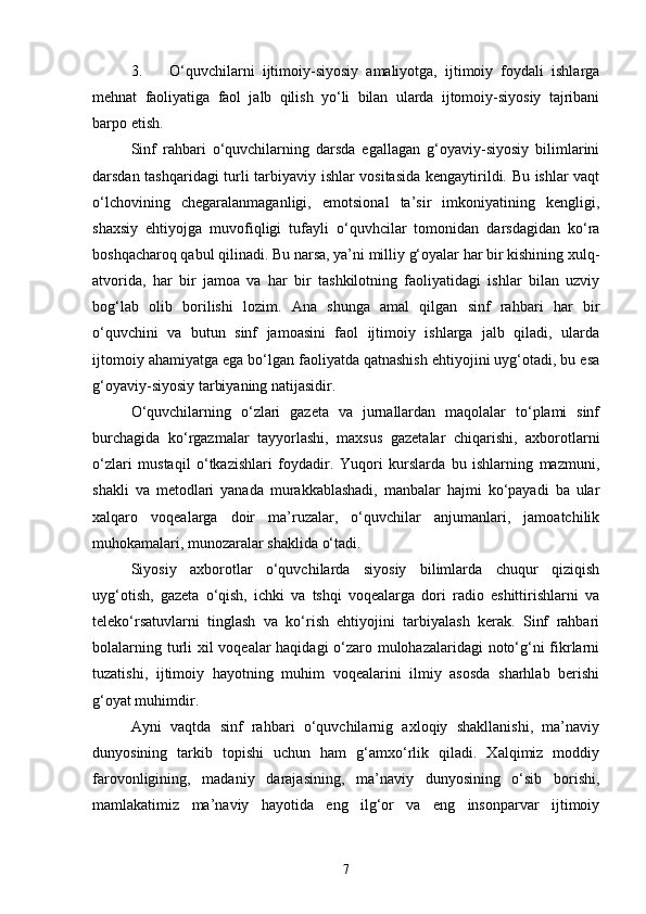 3. O‘quvchilarni   ijtimoiy-siyosiy   amaliyotga,   ijtimoiy   foydali   ishlarga
mehnat   faoliyatiga   faol   jalb   qilish   yo‘li   bilan   ularda   ijtomoiy-siyosiy   tajribani
barpo etish.
Sinf   rahbari   o‘quvchilarning   darsda   egallagan   g‘oyaviy-siyosiy   bilimlarini
darsdan tashqaridagi turli tarbiyaviy ishlar vositasida kengaytirildi. Bu ishlar vaqt
o‘lchovining   chegaralanmaganligi,   emotsional   ta’sir   imkoniyatining   kengligi,
shaxsiy   ehtiyojga   muvofiqligi   tufayli   o‘quvhcilar   tomonidan   darsdagidan   ko‘ra
boshqacharoq qabul qilinadi. Bu narsa, ya’ni milliy g‘oyalar har bir kishining xulq-
atvorida,   har   bir   jamoa   va   har   bir   tashkilotning   faoliyatidagi   ishlar   bilan   uzviy
bog‘lab   olib   borilishi   lozim.   Ana   shunga   amal   qilgan   sinf   rahbari   har   bir
o‘quvchini   va   butun   sinf   jamoasini   faol   ijtimoiy   ishlarga   jalb   qiladi,   ularda
ijtomoiy ahamiyatga ega bo‘lgan faoliyatda qatnashish ehtiyojini uyg‘otadi, bu esa
g‘oyaviy-siyosiy tarbiyaning natijasidir. 
O‘quvchilarning   o‘zlari   gazeta   va   jurnallardan   maqolalar   to‘plami   sinf
burchagida   ko‘rgazmalar   tayyorlashi,   maxsus   gazetalar   chiqarishi,   axborotlarni
o‘zlari   mustaqil   o‘tkazishlari   foydadir.   Yuqori   kurslarda   bu   ishlarning   mazmuni,
shakli   va   metodlari   yanada   murakkablashadi,   manbalar   hajmi   ko‘payadi   ba   ular
xalqaro   voqealarga   doir   ma’ruzalar,   o‘quvchilar   anjumanlari,   jamoatchilik
muhokamalari, munozaralar shaklida o‘tadi.
Siyosiy   axborotlar   o‘quvchilarda   siyosiy   bilimlarda   chuqur   qiziqish
uyg‘otish,   gazeta   o‘qish,   ichki   va   tshqi   voqealarga   dori   radio   eshittirishlarni   va
teleko‘rsatuvlarni   tinglash   va   ko‘rish   ehtiyojini   tarbiyalash   kerak.   Sinf   rahbari
bolalarning turli xil voqealar haqidagi o‘zaro mulohazalaridagi  noto‘g‘ni  fikrlarni
tuzatishi,   ijtimoiy   hayotning   muhim   voqealarini   ilmiy   asosda   sharhlab   berishi
g‘oyat muhimdir.
Ayni   vaqtda   sinf   rahbari   o‘quvchilarnig   axloqiy   shakllanishi,   ma’naviy
dunyosining   tarkib   topishi   uchun   ham   g‘amxo‘rlik   qiladi.   Xalqimiz   moddiy
farovonligining,   madaniy   darajasining,   ma’naviy   dunyosining   o‘sib   borishi,
mamlakatimiz   ma’naviy   hayotida   eng   ilg‘or   va   eng   insonparvar   ijtimoiy
7 