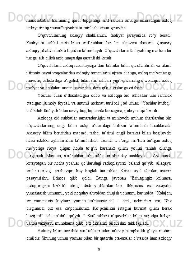 munosabatlar   tizimining   qaror   topganligi   sinf   rahbari   amalga   oshiradigan   axloq
tarbiyasining muvaffaqiyatini ta’minlash uchun garovdir. 
O‘quvchilarning   axloqiy   shakllanishi   faoliyat   jarayonida   ro‘y   beradi.
Faoliyatni   tashkil   etish   bilan   sinf   rahbari   har   bir   o‘quvchi   shaxsini   g‘oyaviy
axloqiy jihatdan tarkib topishni ta’minlaydi. O‘quvchilarni faoliyatning ma’lum bir
turiga jalb qilish aniq maqsadga qaratilishi kerak. 
O‘quvchilarni axloq nazariaysiga doir bilimlar bilan qurollantirish va ularni
ijtimoiy hayot voqealaridan axloqiy tomonlarini ajrata olishga, axloq me’yorlariga
muvofiq baholashga  o‘rgatish bilan sinf rahbari  yigit-qizlarning o‘z xulqini axloq
me’yor va qoidalari nuqtai nazaridan idora qila olishlariga erishadi.
Yoshlar   bilan   o‘tkaziladigan   odob   va   axloqqa   oid   suhbatlar   ular   ishtirok
etadigan ijtimoiy foydali va unumli mehnat, turli xil ijod ishlari “Yoshlar ittifoqi”
tashkiloti faoliyati bilan uzviy bog‘liq tarzda borsagina, ijobiy natija beradi.
Axloqqa oid suhbatlar  samaradorligini  ta’minlovchi  muhim shartlardan biri
o‘quvchilarning   ongi   bilan   xulqi   o‘rtasidagi   birlikni   ta’minlash   hisoblanadi.
Axloqiy   bilim   berishdan   maqsad,   tashqi   ta’sirni   ongli   harakat   bilan   bog‘lovchi
ichki   istakka   aylantirishni   ta’minlashdir.   Bunda   u   o‘ziga   ma’lum   bo‘lgan   axloq
me’yoriga   rioya   qilgan   holda   to‘g‘ri   harahakt   qilish   yo‘lini   tanlab   olishga
o‘rganadi.   Masalan,   sinf   rahbari   o‘z   suhbatini   shunday   boshlaydi:   “   Avtobusda
ketayotgan   bir   necha   yoshlar   qo‘llaridagi   radioplayerni   baland   qo‘yib,   allaqaysi
sinf   ijrosidagi   sershovqin   kuy   tinglab   borardilar.   Keksa   ayol   ulardan   ovozni
pasaytirishni   iltimos   qilib   qoldi.   Bunga   javoban   “Eshitgingiz   kelmasa,
qulog‘ingizni   berkitib   oling”   dedi   yoshlardan   biri.   Ikkinchisi   esa   vaziyatni
yumshatish uchunmi, yoki noqulay ahvoldan chiqish uchunmi har holda “Xolajon,
siz   zamonaviy   kuylarni   yomon   ko‘rkansiz-da”   –   dedi,   uchinchisi   esa,   “Siz
birginasiz,   biz   esa   ko‘pchilikmiz.   Ko‘pchilikni   istagini   hurmat   qilish   kerak
buvijon!”   deb   qo‘shib   qo‘ydi.   ”   Sinf   rahbari   o‘quvchilar   bilan   vujudga   kelgan
ushbu vaziyatni muhokama qilib, o‘z fikrlarini bildirishni taklif qiladi.
Axloqiy bilim berishda sinf rahbari bilan oilaviy hamjihatlik g‘oyat  muhim
omildir. Shuning uchun yoshlar bilan bir qatorda ota-onalar o‘rtasida ham axloqiy
8 