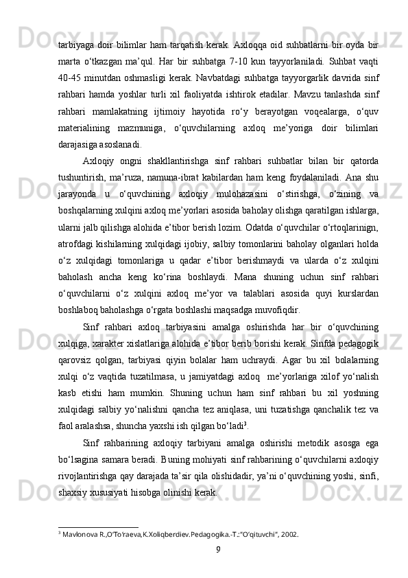tarbiyaga   doir  bilimlar   ham   tarqatish   kerak.  Axloqqa  oid  suhbatlarni   bir  oyda   bir
marta   o‘tkazgan   ma’qul.   Har   bir   suhbatga   7-10   kun   tayyorlaniladi.   Suhbat   vaqti
40-45   minutdan   oshmasligi   kerak.   Navbatdagi   suhbatga   tayyorgarlik   davrida   sinf
rahbari   hamda   yoshlar   turli   xil   faoliyatda   ishtirok   etadilar.   Mavzu   tanlashda   sinf
rahbari   mamlakatning   ijtimoiy   hayotida   ro‘y   berayotgan   voqealarga,   o‘quv
materialining   mazmuniga,   o‘quvchilarning   axloq   me’yoriga   doir   bilimlari
darajasiga asoslanadi.
Axloqiy   ongni   shakllantirishga   sinf   rahbari   suhbatlar   bilan   bir   qatorda
tushuntirish,   ma’ruza,   namuna-ibrat   kabilardan   ham   keng   foydalaniladi.   Ana   shu
jarayonda   u   o‘quvchining   axloqiy   mulohazasini   o‘stirishga,   o‘zining   va
boshqalarning xulqini axloq me’yorlari asosida baholay olishga qaratilgan ishlarga,
ularni jalb qilishga alohida e’tibor berish lozim. Odatda o‘quvchilar o‘rtoqlarinign,
atrofdagi kishilarning xulqidagi ijobiy, salbiy tomonlarini baholay olganlari holda
o‘z   xulqidagi   tomonlariga   u   qadar   e’tibor   berishmaydi   va   ularda   o‘z   xulqini
baholash   ancha   keng   ko‘rina   boshlaydi.   Mana   shuning   uchun   sinf   rahbari
o‘quvchilarni   o‘z   xulqini   axloq   me’yor   va   talablari   asosida   quyi   kurslardan
boshlaboq baholashga o‘rgata boshlashi maqsadga muvofiqdir.
Sinf   rahbari   axloq   tarbiyasini   amalga   oshirishda   har   bir   o‘quvchining
xulqiga, xarakter xislatlariga alohida e’tibor berib borishi kerak. Sinfda pedagogik
qarovsiz   qolgan,   tarbiyasi   qiyin   bolalar   ham   uchraydi.   Agar   bu   xil   bolalarning
xulqi   o‘z   vaqtida   tuzatilmasa,   u   jamiyatdagi   axloq     me’yorlariga   xilof   yo‘nalish
kasb   etishi   ham   mumkin.   Shuning   uchun   ham   sinf   rahbari   bu   xil   yoshning
xulqidagi   salbiy   yo‘nalishni   qancha   tez   aniqlasa,   uni   tuzatishga   qanchalik   tez   va
faol aralashsa, shuncha yaxshi ish qilgan bo‘ladi 3
. 
Sinf   rahbarining   axloqiy   tarbiyani   amalga   oshirishi   metodik   asosga   ega
bo‘lsagina samara beradi. Buning mohiyati sinf rahbarining o‘quvchilarni axloqiy
rivojlantirishga qay darajada ta’sir qila olishidadir, ya’ni o‘quvchining yoshi, sinfi,
shaxsiy xususiyati hisobga olinishi kerak.
3
 Mavlonova R.,O‘To‘raeva,K.Xoliqberdiev.Pedagogika.-T.:"O‘qituvchi", 2002.
9 