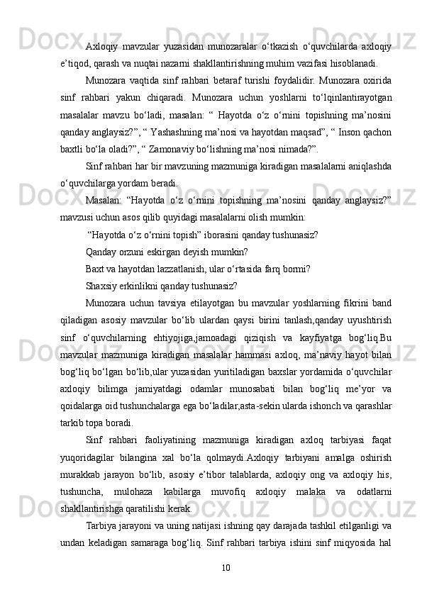 Axloqiy   mavzular   yuzasidan   munozaralar   o‘tkazish   o‘quvchilarda   axloqiy
e’tiqod, qarash va nuqtai nazarni shakllantirishning muhim vazifasi hisoblanadi. 
Munozara   vaqtida   sinf   rahbari   betaraf   turishi   foydalidir.   Munozara   oxirida
sinf   rahbari   yakun   chiqaradi.   Munozara   uchun   yoshlarni   to‘lqinlantirayotgan
masalalar   mavzu   bo‘ladi,   masalan:   “   Hayotda   o‘z   o‘rnini   topishning   ma’nosini
qanday anglaysiz?”, “ Yashashning ma’nosi va hayotdan maqsad”, “ Inson qachon
baxtli bo‘la oladi?”, “ Zamonaviy bo‘lishning ma’nosi nimada?”.
Sinf rahbari har bir mavzuning mazmuniga kiradigan masalalarni aniqlashda
o‘quvchilarga yordam beradi. 
Masalan:   “Hayotda   o‘z   o‘rnini   topishning   ma’nosini   qanday   anglaysiz?”
mavzusi uchun asos qilib quyidagi masalalarni olish mumkin:
 “Hayotda o‘z o‘rnini topish” iborasini qanday tushunasiz?
Qanday orzuni eskirgan deyish mumkin?
Baxt va hayotdan lazzatlanish, ular o‘rtasida farq bormi?
Shaxsiy erkinlikni qanday tushunasiz?
Munozara   uchun   tavsiya   etilayotgan   bu   mavzular   yoshlarning   fikrini   band
qiladigan   asosiy   mavzular   bo‘lib   ulardan   qaysi   birini   tanlash,qanday   uyushtirish
sinf   o‘quvchilarning   ehtiyojiga,jamoadagi   qiziqish   va   kayfiyatga   bog‘liq.Bu
mavzular   mazmuniga   kiradigan   masalalar   hammasi   axloq,   ma’naviy   hayot   bilan
bog‘liq bo‘lgan bo‘lib,ular yuzasidan yuritiladigan baxslar yordamida o‘quvchilar
axloqiy   bilimga   jamiyatdagi   odamlar   munosabati   bilan   bog‘liq   me’yor   va
qoidalarga oid tushunchalarga ega bo‘ladilar,asta-sekin ularda ishonch va qarashlar
tarkib topa boradi.
Sinf   rahbari   faoliyatining   mazmuniga   kiradigan   axloq   tarbiyasi   faqat
yuqoridagilar   bilangina   xal   bo‘la   qolmaydi.Axloqiy   tarbiyani   amalga   oshirish
murakkab   jarayon   bo‘lib,   asosiy   e’tibor   talablarda,   axloqiy   ong   va   axloqiy   his,
tushuncha,   mulohaza   kabilarga   muvofiq   axloqiy   malaka   va   odatlarni
shakllantirishga qaratilishi kerak.
Tarbiya jarayoni va uning natijasi ishning qay darajada tashkil etilganligi va
undan   keladigan   samaraga   bog‘liq.   Sinf   rahbari   tarbiya   ishini   sinf   miqyosida   hal
10 