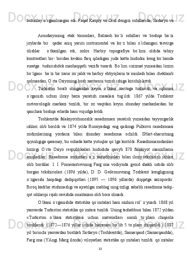 butunlay o`rganilmagan edi. Faqat Kaspiy va Orol dengizi sohillarida, Sirdaryo va
  
Amudaryoning   etak   tomonlari,   Balxash   ko`li   sohillari   va   boshqa   ba`zi
joylarda   bir     qadar   aniq   yarim   instrumental   va   ko`z   bilan   o`lchangan   tasvirga
olishlar     o`tkazilgan   edi,   xolos.   Harbiy   topografiya   bo`limi   oldida   tabiiy
kontrastlari   bir-   biridan   keskin   farq   qiladigan   juda   katta   hududni   keng   ko`lamda
suratga   tushirishdek mashaqqatli  vazifa turardi. Bo`lim  «xizmat  yuzasidan  lozim
bo`lgan»  ba`zi bir zarur xo`jalik va harbiy ehtiyojlarni ta`minlash bilan cheklanib
qolmasdan, O`rta Osiyoning bosh xaritasini tuzish ishiga kirishib ketdi. 
Turkiston   bosib   olingandan   keyin   o`lkani   xaritaga   tushirish   va   iqlimini
o`rganish   uchun   ilmiy   baza   yaratish   masalasi   tug`ildi.   1867   yilda   Toshkent
meteorologik   markazi   tuzildi,   bir   oz   vaqtdan   keyin   shunday   markazlardan   bir
qanchasi boshqa erlarda ham vujudga keldi. 
Toshkentda   falakiyotshunoslik   rasadxonasi   yaratish   yuzasidan   tayyorgarlik
ishlari   olib   borildi   va   1874   yilda   Russiyadagi   eng   qadimgi   Pulkovo   rasadxonasi
xodimlarining   yordami   bilan   shunday   rasadxona   ochildi.   SHart-sharoitning
qiyinligiga qaramay, bu sohada katta yutuqlar qo`lga kiritildi. Rasadxonaxodimlari
hozirgi   O`rta   Osiyo   respublikalari   hududida   qariyb   870   falakiyot   manzillarini
aniqladilar.   Rasadxona   xodimlari   o`z   tashabbuslari   bilan   ilmiy-tekshirish   ishlari
olib   bordilar.   I.   I.   Pomerantsevning   Farg`ona   vodiysida   geoid   shakli   ustida   olib
borgan   tekshiriolari   (1896   yilda),   D.   D.   Gedeonovning   Toshkent   kengligining
o`zgarishi   haqidagi   dadqiqotlari   (1895   —   1896   yillarda)   diqqatga   sazopordir.
Biroq kadrlar etishmasligi va ajratilgai mablag`ning ozligi sababli rasadxona tadqi-
qot ishlaripi rsjali ravishda muntazam olib bora olmadi. 
O`lkani o`rganishda statistika qo`mitalari ham muhim rol’ o`ynadi. 1868 yil
yanvarda Turkiston statistika qo`mitasi tuzildi. Uning tashabbusi bilan 1872 yildan
«Turkiston   o`lkasi   statistikasi   uchun   materiallar»   nomli   to`plam   chiqarila
boshlandi:   (1872—1876   yillar   ichida   hammasi   bo`lib   5   to`plam   chiqarildi.)   1887
yil birinchi yanvardan boshlab Sirdaryo (Toshkentda), Samarqand (Samarqandda),
Farg`ona (YAngi Marg`ilonda) viloyatlari statistika qo`mitalari tuzildi. qo`mitalar
13 