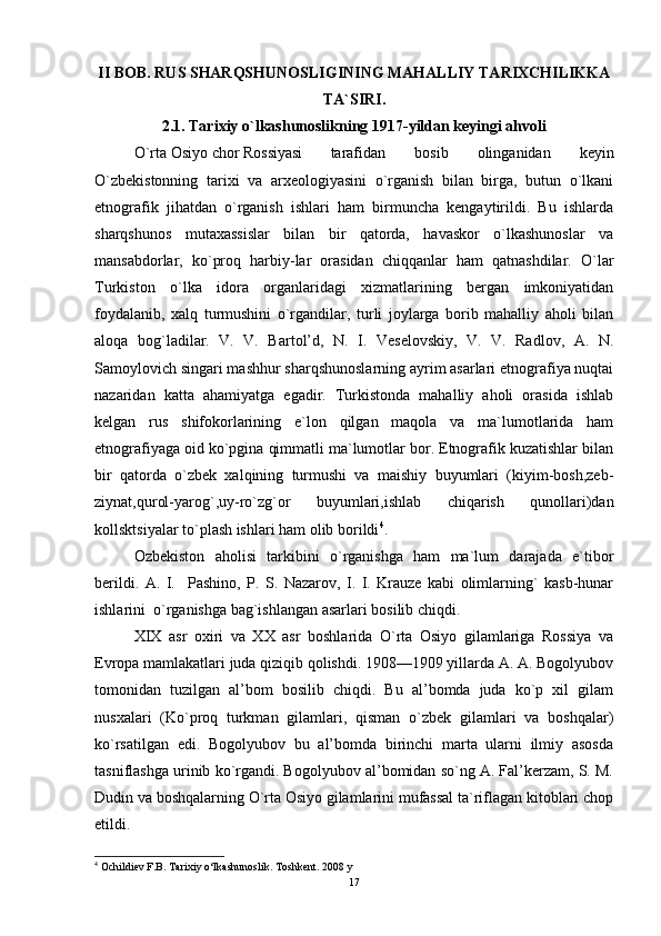 II BOB. RUS SHARQSHUNOSLIGINING MAHALLIY TARIXCHILIKKA
TA`SIRI.
2.1. Tarixiy o`lkashunoslikning 1917-yildan keyingi ahvoli
O`rta Osiyo chor Rossiyasi  tarafidan   bosib   olinganidan   keyin
O`zbekistonning   tarixi   va   arxeologiyasini   o`rganish   bilan   birga,   butun   o`lkani
etnografik   jihatdan   o`rganish   ishlari   ham   birmuncha   kengaytirildi.   Bu   ishlarda
sharqshunos   mutaxassislar   bilan   bir   qatorda,   havaskor   o`lkashunoslar   va
mansabdorlar,   ko`proq   harbiy-lar   orasidan   chiqqanlar   ham   qatnashdilar.   O`lar
Turkiston   o`lka   idora   organlaridagi   xizmatlarining   bergan   imkoniyatidan
foydalanib,   xalq   turmushini   o`rgandilar,   turli   joylarga   borib   mahalliy   aholi   bilan
aloqa   bog`ladilar.   V.   V.   Bartol’d,   N.   I.   Veselovskiy,   V.   V.   Radlov,   A.   N.
Samoylovich singari mashhur sharqshunoslarning ayrim asarlari etnografiya nuqtai
nazaridan   katta   ahamiyatga   egadir.   Turkistonda   mahalliy   aholi   orasida   ishlab
kelgan   rus   shifokorlarining   e`lon   qilgan   maqola   va   ma`lumotlarida   ham
etnografiyaga oid ko`pgina qimmatli ma`lumotlar bor. Etnografik kuzatishlar bilan
bir   qatorda   o`zbek   xalqining   turmushi   va   maishiy   buyumlari   (kiyim-bosh,zeb-
ziynat,qurol-yarog`,uy-ro`zg`or   buyumlari,ishlab   chiqarish   qunollari)dan
kollsktsiyalar to`plash ishlari ham olib borildi 4
. 
Ozbekiston   aholisi   tarkibini   o`rganishga   ham   ma`lum   darajada   e`tibor
berildi.   A.   I.     Pashino,   P.   S.   Nazarov,   I.   I.   Krauze   kabi   olimlarning`   kasb-hunar
ishlarini  o`rganishga bag`ishlangan asarlari bosilib chiqdi. 
XIX   asr   oxiri   va   XX   asr   boshlarida   O`rta   Osiyo   gilamlariga   Rossiya   va
Evropa mamlakatlari juda qiziqib qolishdi. 1908—1909 yillarda A. A. Bogolyubov
tomonidan   tuzilgan   al’bom   bosilib   chiqdi.   Bu   al’bomda   juda   ko`p   xil   gilam
nusxalari   (Ko`proq   turkman   gilamlari,   qisman   o`zbek   gilamlari   va   boshqalar)
ko`rsatilgan   edi.   Bogolyubov   bu   al’bomda   birinchi   marta   ularni   ilmiy   asosda
tasniflashga urinib ko`rgandi. Bogolyubov al’bomidan so`ng A. Fal’kerzam, S. M.
Dudin va boshqalarning O`rta Osiyo gilamlarini mufassal ta`riflagan kitoblari chop
etildi. 
4
  Ochildiev F.B. Tarixiy o‘lkashunoslik. Toshkent. 2008 y
17 