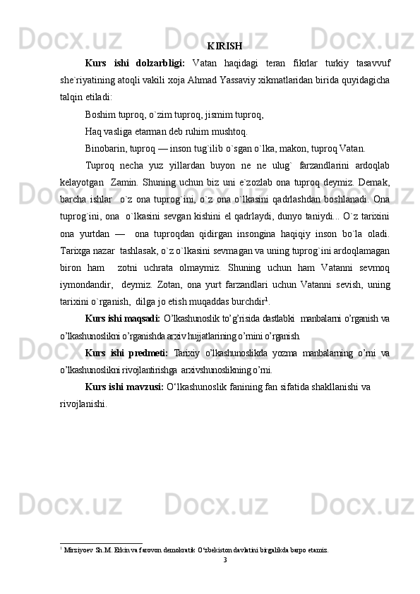 KIRISH
Kurs   ishi   dolzarbligi:   Vatan   haqidagi   teran   fikrlar   turkiy   tasavvuf
she`riyatining atoqli vakili xoja Ahmad Yassaviy xikmatlaridan birida quyidagicha
talqin etiladi: 
Boshim tuproq, o`zim tuproq, jismim tuproq, 
Haq vasliga etarman deb ruhim mushtoq. 
Binobarin, tuproq — inson tug`ilib o`sgan o`lka, makon, tuproq Vatan.  
Tuproq   necha   yuz   yillardan   buyon   ne   ne   ulug`   farzandlarini   ardoqlab
kelayotgan     Zamin.   Shuning   uchun   biz   uni   e`zozlab   ona   tuproq   deymiz.   Demak,
barcha   ishlar     o`z   ona   tuprog`ini,   o`z   ona   o`lkasini   qadrlashdan   boshlanadi.   Ona
tuprog`ini, ona   o`lkasini sevgan kishini el qadrlaydi, dunyo taniydi... O`z tarixini
ona   yurtdan   —     ona   tuproqdan   qidirgan   insongina   haqiqiy   inson   bo`la   oladi.
Tarixga nazar  tashlasak, o`z o`lkasini sevmagan va uning tuprog`ini ardoqlamagan
biron   ham     zotni   uchrata   olmaymiz.   Shuning   uchun   ham   Vatanni   sevmoq
iymondandir,     deymiz.   Zotan,   ona   yurt   farzandlari   uchun   Vatanni   sevish,   uning
tarixini o`rganish,  dilga jo etish muqaddas burchdir 1
. 
Kurs ishi maqsadi:  O’lkashunoslik to’g’risida dastlabki  manbalarni o’rganish va
o’lkashunoslikni o’rganishda arxiv hujjatlarining o’rnini o’rganish.
Kurs   ishi   predmeti:   Tarixiy   o’lkashunoslikda   yozma   manbalarning   o’rni   va
o’lkashunoslikni rivojlantirishga  arxivshunoslikning o’rni.
Kurs ishi mavzusi:  O‘lkashunoslik fanining fan sifatida shakllanishi va 
rivojlanishi.
1
  Mirziyoev Sh.M. Erkin va farovon demokratik O‘zbekiston davlatini birgalikda barpo etamiz.
3 