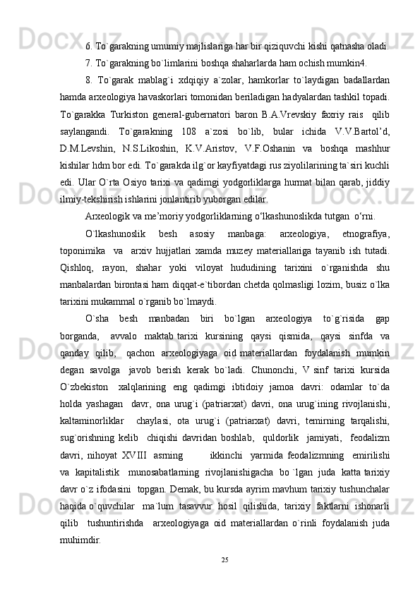 6. To`garakning umumiy majlislariga har bir qiziquvchi kishi qatnasha oladi.
7. To`garakning bo`limlarini boshqa shaharlarda ham ochish mumkin4.  
8.   To`garak   mablag`i   xdqiqiy   a`zolar,   hamkorlar   to`laydigan   badallardan
hamda arxeologiya havaskorlari tomonidan beriladigan hadyalardan tashkil topadi.
To`garakka   Turkiston   general-gubernatori   baron   B.A.Vrevskiy   faxriy   rais     qilib
saylangandi.   To`garakning   108   a`zosi   bo`lib,   bular   ichida   V.V.Bartol’d,
D.M.Levshin,   N.S.Likoshin,   K.V.Aristov,   V.F.Oshanin   va   boshqa   mashhur
kishilar hdm bor edi. To`garakda ilg`or kayfiyatdagi rus ziyolilarining ta`siri kuchli
edi. Ular O`rta Osiyo tarixi va qadimgi  yodgorliklarga hurmat bilan qarab, jiddiy
ilmiy-tekshirish ishlarini jonlantirib yuborgan edilar. 
Arxeologik va me’moriy yodgorliklarning o‘lkashunoslikda tutgan  o‘rni. 
O`lkashunoslik     besh     asosiy     manbaga:     arxeologiya,     etnografiya,
toponimika     va     arxiv   hujjatlari   xamda   muzey   materiallariga   tayanib   ish   tutadi.
Qishloq,     rayon,     shahar     yoki     viloyat     hududining     tarixini     o`rganishda     shu
manbalardan birontasi ham diqqat-e`tibordan chetda qolmasligi lozim, busiz o`lka
tarixini mukammal o`rganib bo`lmaydi. 
O`sha     besh     manbadan     biri     bo`lgan     arxeologiya     to`g`risida     gap
borganda,       avvalo     maktab   tarixi     kursining     qaysi     qismida,     qaysi     sinfda     va
qanday   qilib,     qachon   arxeologiyaga   oid materiallardan   foydalanish    mumkin
degan  savolga    javob  berish   kerak   bo`ladi.  Chunonchi,   V sinf  tarixi   kursida
O`zbekiston     xalqlarining   eng   qadimgi   ibtidoiy   jamoa   davri:   odamlar   to`da
holda   yashagan     davr,   ona   urug`i   (patriarxat)   davri,   ona   urug`ining   rivojlanishi,
kaltaminorliklar     chaylasi,   ota   urug`i   (patriarxat)   davri,   temirning   tarqalishi,
sug`orishning   kelib     chiqishi   davridan   boshlab,     quldorlik     jamiyati,     feodalizm
davri,  nihoyat  XVIII   asrning   ikkinchi     yarmida   feodalizmning     emirilishi
va   kapitalistik     munosabatlarning   rivojlanishigacha   bo `lgan   juda   katta tarixiy
davr o`z ifodasini   topgan. Demak, bu kursda ayrim mavhum tarixiy tushunchalar
haqida o`quvchilar   ma`lum  tasavvur  hosil  qilishida,  tarixiy  faktlarni  ishonarli
qilib     tushuntirishda     arxeologiyaga   oid   materiallardan   o`rinli   foydalanish   juda
muhimdir. 
25 