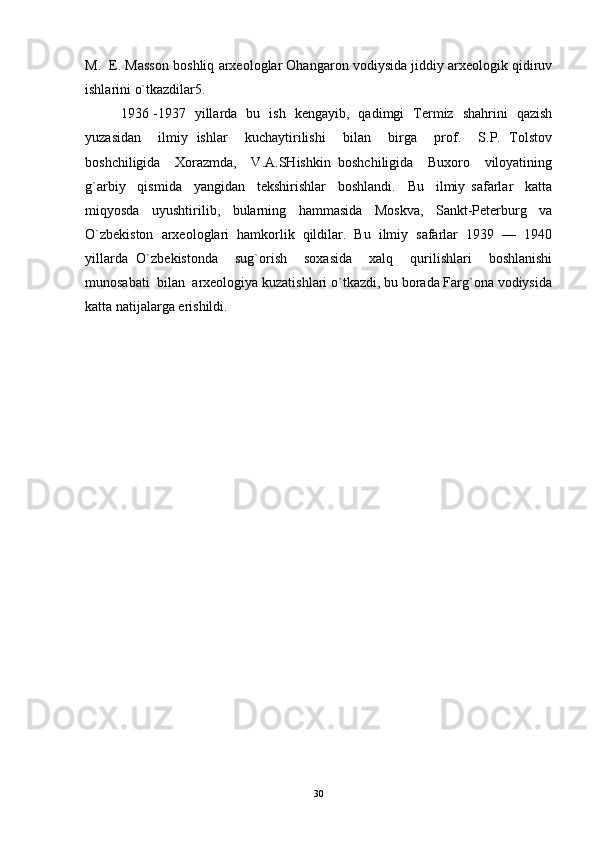 M.  E. Masson boshliq arxeologlar Ohangaron vodiysida jiddiy arxeologik qidiruv
ishlarini o`tkazdilar5. 
1936 -1937   yillarda   bu   ish   kengayib,   qadimgi   Termiz   shahrini   qazish
yuzasidan     ilmiy   ishlar     kuchaytirilishi     bilan     birga     prof.     S.P.   Tolstov
boshchiligida     Xorazmda,     V.A.SHishkin   boshchiligida     Buxoro     viloyatining
g`arbiy     qismida     yangidan     tekshirishlar     boshlandi.     Bu     ilmiy   safarlar     katta
miqyosda     uyushtirilib,     bularning     hammasida     Moskva,     Sankt-Peterburg     va
O`zbekiston  arxeologlari  hamkorlik  qildilar.  Bu  ilmiy  safarlar  1939  —  1940
yillarda   O`zbekistonda     sug`orish     soxasida     xalq     qurilishlari     boshlanishi
munosabati  bilan  arxeologiya kuzatishlari o`tkazdi, bu borada Farg`ona vodiysida
katta natijalarga erishildi. 
30 