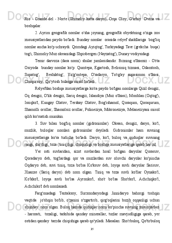 Rio   -   Grande   del   -   Norte   (Shimoliy   katta   daryo),   Orqa   Oloy,   G'arbiy     Dvina   va
boshqalar. 
2.   Ayrim   geografik   nomlar   o'sha   joyning,   geografik   obyektning   o'ziga   xos
xususiyatlaridan paydo bo'ladi.   Bunday nomlar   orasida relyef shakllariga   bog'liq
nomlar ancha ko'p uchraydi. Qrimdagi Ayiqtog', Turkiyadagi Tavr (grekcha  buqa)
tog'i, Shimoliy Muz okeanidagi Shpisbergen (Nayzatog'), Dunay vodiysidagi  
Temir   darvoza   (dara   nomi)   shular   jumlasidandir.   Bizning   o'lkamiz   -   O'rta
Osiyoda     bunday   nomlar   ko'p:   Qumtepa,   Egartosh,   Belisiniq   tizmasi,   Odamtosh,
Supatog',     Beshiktog',   Yo'g'ontepa,   O'radaryo,   To'rg'ay   supasimon   o'lkasi,
Chuqursoy,  Qo'ytosh bularga misol bo'ladi. 
Relyefdan boshqa xususiyatlarga ko'ra paydo bo'lgan nomlarga Qizil dengiz,
Oq dengiz, O'lik dengiz, Sariq dengiz, Islandiya (Muz o'lkasi), Monblan (Oqtog'),
Issiqko'l,   Kungay   Olatov,   Terskay   Olatov,   Bog'ishamol,   Qoraqum,   Qoraqurum,
Shamolli orollar, Shamolsiz orollar, Polineziya, Mikroneziya, Melaneziyani misol
qilib ko'rsatish mumkin. 
3.   Suv   bilan   bog'liq   nomlar   (gidronimlar).   Okean,   dengiz,   daryo,   ko'l,
muzlik,   buloqlar   nomlari   gidronimlar   deyiladi.   Gidronimlar   ham   suvning
xususiyatlariga   ko'ra   turlicha   bo'ladi.   Daryo,   ko'l,   buloq   va   quduqlar   suvining
rangi, sho'rligi, toza (tiniq)ligi, chuqurligi va boshqa xususiyatlariga qarab har xil. 
Yer   osti   suvlaridan,   sizot   suvlardan   hosil   bo'lgan   daryolar   Qorasuv,
Qoradaryo   deb,   tog'lardagi   qor   va   muzlardan   suv   oluvchi   daryolar   ko'pincha
Oqdaryo   deb,   suvi   tiniq,   toza   bo'lsa   Ko'ksuv   deb,   loyqa   suvli   daryolar   Sarisuv,
Xuanxe   (Sariq   daryo)   deb   nom   olgan.   Tiniq   va   toza   suvli   ko'llar   Oynako'l,
Ko'kko'l,   loyqa   suvli   bo'lsa   Ayronko'l,   sho'r   bo'lsa   Sho'rko'l,   Achchiqko'l,
Achchiko'l deb nomlanadi. 
Farg'onadagi   Tentaksoy,   Surxondaryodagi   Jinnidaryo   bahorgi   toshqin
vaqtida     jo'shqin   bo'lib,   o'zanini   o'zgartirib,   qirg'oqlarini   buzib   oqqanligi   uchun
shunday  nom olgan. Buloq hamda quduqlar nomi ko'pincha suvning xususiyatlari
-   harorati,     tozaligi,   tarkibida   qanday   minerallar,   tuzlar   mavjudligiga   qarab,   yer
ostidan qanday  tarzda chiqishiga qarab qo'yiladi. Masalan: Sho'rbuloq, Qo'tirbuloq
35 