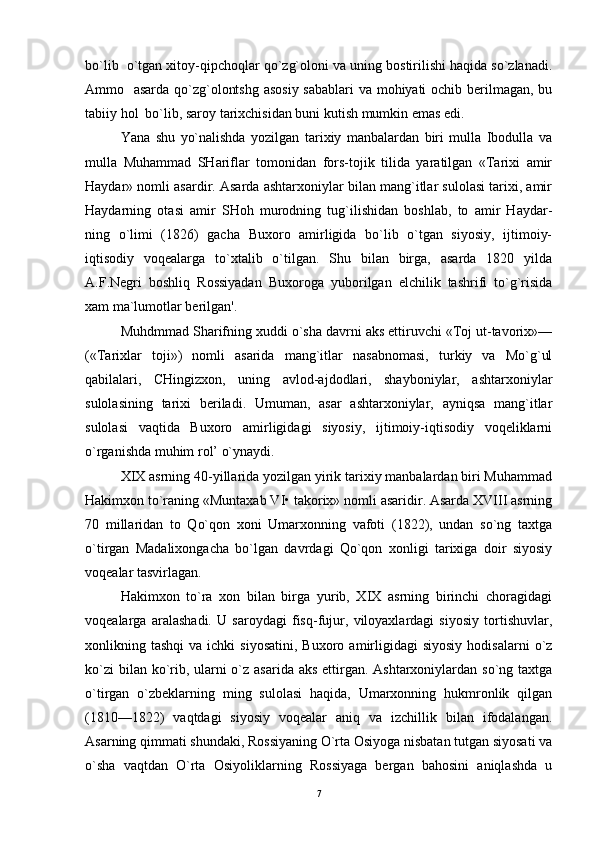 bo`lib  o`tgan xitoy-qipchoqlar qo`zg`oloni va uning bostirilishi haqida so`zlanadi.
Ammo   asarda qo`zg`olontshg asosiy  sabablari  va mohiyati  ochib berilmagan, bu
tabiiy hol  bo`lib, saroy tarixchisidan buni kutish mumkin emas edi. 
Yana   shu   yo`nalishda   yozilgan   tarixiy   manbalardan   biri   mulla   Ibodulla   va
mulla   Muhammad   SHariflar   tomonidan   fors-tojik   tilida   yaratilgan   «Tarixi   amir
Haydar» nomli asardir. Asarda ashtarxoniylar bilan mang`itlar sulolasi tarixi, amir
Haydarning   otasi   amir   SHoh   murodning   tug`ilishidan   boshlab,   to   amir   Haydar-
ning   o`limi   (1826)   gacha   Buxoro   amirligida   bo`lib   o`tgan   siyosiy,   ijtimoiy-
iqtisodiy   voqealarga   to`xtalib   o`tilgan.   Shu   bilan   birga,   asarda   1820   yilda
A.F.Negri   boshliq   Rossiyadan   Buxoroga   yuborilgan   elchilik   tashrifi   to`g`risida
xam ma`lumotlar berilgan'. 
Muhdmmad Sharifning xuddi o`sha davrni aks ettiruvchi «Toj ut-tavorix»—
(«Tarixlar   toji»)   nomli   asarida   mang`itlar   nasabnomasi,   turkiy   va   Mo`g`ul
qabilalari,   CHingizxon,   uning   avlod-ajdodlari,   shayboniylar,   ashtarxoniylar
sulolasining   tarixi   beriladi.   Umuman,   asar   ashtarxoniylar,   ayniqsa   mang`itlar
sulolasi   vaqtida   Buxoro   amirligidagi   siyosiy,   ijtimoiy-iqtisodiy   voqeliklarni
o`rganishda muhim rol’ o`ynaydi.
XIX asrning 40-yillarida yozilgan yirik tarixiy manbalardan biri Muhammad
Hakimxon to`raning «Muntaxab VI• takorix» nomli asaridir. Asarda XVIII asrning
70   millaridan   to   Qo`qon   xoni   Umarxonning   vafoti   (1822),   undan   so`ng   taxtga
o`tirgan   Madalixongacha   bo`lgan   davrdagi   Qo`qon   xonligi   tarixiga   doir   siyosiy
voqealar tasvirlagan. 
Hakimxon   to`ra   xon   bilan   birga   yurib,   XIX   asrning   birinchi   choragidagi
voqealarga   aralashadi.   U   saroydagi   fisq-fujur,   viloyaxlardagi   siyosiy   tortishuvlar,
xonlikning  tashqi  va  ichki  siyosatini,  Buxoro  amirligidagi  siyosiy  hodisalarni  o`z
ko`zi  bilan ko`rib, ularni o`z asarida aks  ettirgan. Ashtarxoniylardan so`ng taxtga
o`tirgan   o`zbeklarning   ming   sulolasi   haqida,   Umarxonning   hukmronlik   qilgan
(1810—1822)   vaqtdagi   siyosiy   voqealar   aniq   va   izchillik   bilan   ifodalangan.
Asarning qimmati shundaki, Rossiyaning O`rta Osiyoga nisbatan tutgan siyosati va
o`sha   vaqtdan   O`rta   Osiyoliklarning   Rossiyaga   bergan   bahosini   aniqlashda   u
7 
