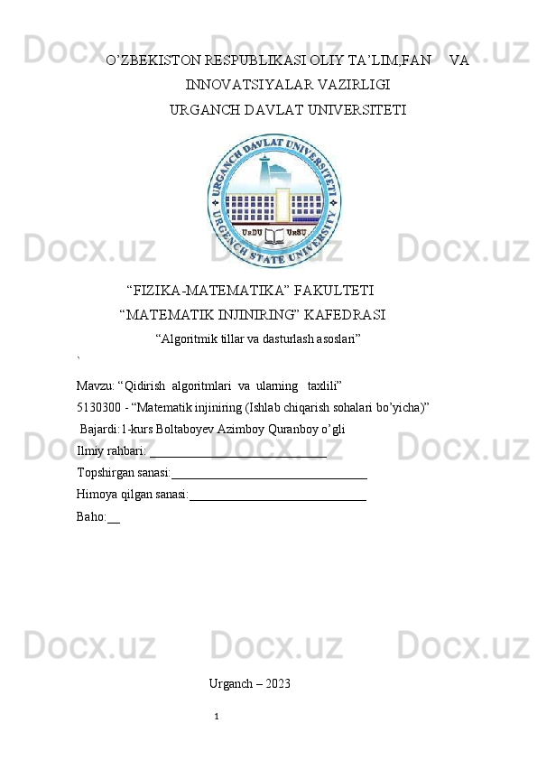 O’ZBEKISTON RESPUBLIKASI OLIY TA’LIM,FAN     VA
INNOVATSIYALAR VAZIRLIGI
URGANCH DAVLAT UNIVERSITETI
               
              “FIZIKA-MATEMATIKA” FAKULTETI
            “MATEMATIK INJINIRING” KAFEDRASI
                         “Algoritmik tillar va dasturlash asoslari”
`
Mavzu: “Qidirish  algoritmlari  va  ularning   taxlili”
5130300 - “Matematik injiniring (Ishlab chiqarish sohalari bo’yicha)”
 Bajardi:1-kurs Boltaboyev Azimboy Quranboy o’gli 
Ilmiy rahbari: ____________________________ 
Topshirgan sanasi:_______________________________ 
Himoya qilgan sanasi:____________________________ 
Baho:__     
                 
                                         
                                          Urganch – 2023
                                                              1 