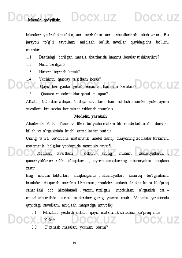    Masala  qo’yilishi
Masalani   yechishdan   oldin,   uni     berilishini     aniq     shakllantirib     olish   zarur.     Bu
jarayon     to’g’ri     savollarni     aniqlash     bo’lib,   savollar     quyidagicha     bo’lishi
mumkin:
1.1       Dastlabgi   berilgan  masala  shartlarida  hamma iboralar tushinarlimi?
1.2       Nima berilgan?
1.3       Nimani  toppish  kerak?
1.4       Yechimni  qanday  ta’riflash  kerak?
1.5        Qaysi  berilganlar  yetarli  emas  va  hammasi  kerakmi?
1.6         Qanaqa  mumkinliklar qabul  qilingan?
Albatta,  bulardan tashqari  boshqa  savollarni  ham  islatish  mumkin, yoki  ayrim
savollarni bir  necha  bor takror  ishlatish  mumkin.
                                              Modelni  yaratish
Akademik   A. N.   Tixonov   fikri   bo’yicha matematik   modellashtirish     dunyoni
bilish  va o’rganishda  kuchli quraollardan buridir.
Uning  ta’rifi  bo’chicha  matematik  model tashqi  dunyoning xodisalar turkimini
matematik   belgilar  yordamida  taxminiy  tavsifi.
      Xodisani   tavsiflash       uchun     uning     muhim     xususiyatlarini   ,
qanuniyliklarini   ,ichki     aloqalarini   ,     ayrim   xossalarning     ahamiyatini     aniqlash
zarur
Eng     muhim   foktorlari     aniqlanganda   ,   ahamiyatlari     kamroq     bo’lganlarini
hisobdan  chiqarish  mumkin. Umuman ,  modelni  tanlash  fandan  ko’ra. Ko’proq
sanat   ishi     deb     hisoblanadi   ,   yaxshi   tuzilgan       modellarni     o’rganish     esa   –
modellashtirishda     tajriba     ortdirishning   eng     yaxshi     usuli.     Modelni     yaratishda
quyidagi  savollarni  aniqlash  maqsadga  muvofiq:
         2.1      Masalani  yechish  uchun   qaysi  matematik struktura  ko’proq  mos       
                     Keladi
         2.2       O’xshash  masalani  yechimi  bormi?
                                                              13 