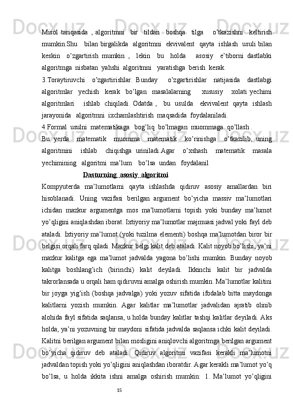 Misol   tariqasida   ,   algoritmni     bir     tildan     boshqa     tilga       o’tkazishni     keltirish
mumkin.Shu     bilan birgalikda   algoritmni   ekvivalent   qayta   ishlash   usuli bilan
keskin     o’zgartirish   mumkin   ,     lekin     bu     holda       asosiy     e’tiborni   dastlabki
algoritmga  nisbatan  yahshi  algoritmni   yaratishga  berish  kerak.
3.Toraytiruvchi     o’zgartirishlar.   Bunday       o’zgartirishlar     natijasida     dastlabgi
algoritmlar     yechish     kerak     bo’lgan     masalalarning         xususiy       xolati   yechimi
algoritmlari       ishlab   chiqiladi. Odatda ,     bu   usulda     ekvivalent   qayta   ishlash
jarayonida   algoritmni  ixchamlashtirish  maqsadida  foydalaniladi.
4.Formal  usulni  matematikaga   bog’liq  bo’lmagan  muommaga  qo’llash .
Bu   yerda     matematik     muomma     matematik     ko’rinishga     o’tkazilib,   uning
algoritmini     ishlab     chiqishga   uriniladi.Agar     o’xshash     matematik     masala
yechimining   algoritmi  ma’lum    bo’lsa  undan   foydalanil
                         Dasturning  asosiy  algoritmi
Kompyuterda   ma’lumotlarni   qayta   ishlashda   qidiruv   asosiy   amallardan   biri
hisoblanadi.   Uning   vazifasi   berilgan   argument   bo’yicha   massiv   ma’lumotlari
ichidan   mazkur   argumentga   mos   ma’lumotlarni   topish   yoki   bunday   ma’lumot
yo’qligini aniqlashdan iborat. Ixtiyoriy ma’lumotlar majmuasi jadval yoki fayl deb
ataladi. Ixtiyoriy ma’lumot (yoki tuzilma elementi) boshqa ma’lumotdan biror bir
belgisi orqali farq qiladi. Mazkur belgi kalit deb ataladi. Kalit noyob bo’lishi, ya’ni
mazkur   kalitga   ega   ma’lumot   jadvalda   yagona   bo’lishi   mumkin.   Bunday   noyob
kalitga   boshlang’ich   (birinchi)   kalit   deyiladi.   Ikkinchi   kalit   bir   jadvalda
takrorlansada u orqali ham qidiruvni amalga oshirish mumkin. Ma’lumotlar kalitini
bir   joyga   yig’ish   (boshqa   jadvalga)   yoki   yozuv   sifatida   ifodalab   bitta   maydonga
kalitlarni   yozish   mumkin.   Agar   kalitlar   ma’lumotlar   jadvalidan   ajratib   olinib
alohida fayl sifatida saqlansa, u holda bunday kalitlar tashqi kalitlar deyiladi. Aks
holda, ya’ni yozuvning bir maydoni sifatida jadvalda saqlansa ichki kalit deyiladi.
Kalitni berilgan argument bilan mosligini aniqlovchi algoritmga berilgan argument
bo’yicha   qidiruv   deb   ataladi.   Qidiruv   algoritmi   vazifasi   kerakli   ma’lumotni
jadvaldan topish yoki yo’qligini aniqlashdan iboratdir. Agar kerakli ma’lumot yo’q
bo’lsa,   u   holda   ikkita   ishni   amalga   oshirish   mumkin:   1.   Ma’lumot   yo’qligini
                                                              15 