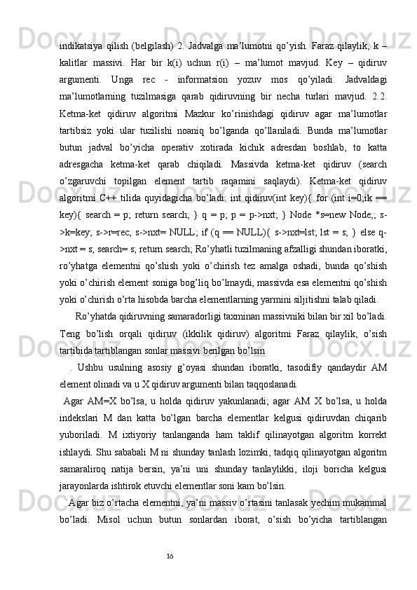 indikatsiya   qilish   (belgilash)   2.   Jadvalga   ma’lumotni   qo’yish.   Faraz   qilaylik,   k   –
kalitlar   massivi.   Har   bir   k(i)   uchun   r(i)   –   ma’lumot   mavjud.   Key   –   qidiruv
argumenti.   Unga   rec   -   informatsion   yozuv   mos   qo’yiladi.   Jadvaldagi
ma’lumotlarning   tuzilmasiga   qarab   qidiruvning   bir   necha   turlari   mavjud.   2.2.
Ketma-ket   qidiruv   algoritmi   Mazkur   ko’rinishdagi   qidiruv   agar   ma’lumotlar
tartibsiz   yoki   ular   tuzilishi   noaniq   bo’lganda   qo’llaniladi.   Bunda   ma’lumotlar
butun   jadval   bo’yicha   operativ   xotirada   kichik   adresdan   boshlab,   to   katta
adresgacha   ketma-ket   qarab   chiqiladi.   Massivda   ketma-ket   qidiruv   (search
o’zgaruvchi   topilgan   element   tartib   raqamini   saqlaydi).   Ketma-ket   qidiruv
algoritmi   C++   tilida   quyidagicha   bo’ladi:   int   qidiruv(int   key){   for   (int   i=0;ik   ==
key){   search   =   p;   return   search;   }   q   =   p;   p   =   p->nxt;   }   Node   *s=new   Node;;   s-
>k=key; s->r=rec;  s->nxt= NULL;  if  (q == NULL){ s->nxt=lst; lst  = s;  } else q-
>nxt = s; search= s; return search; Ro’yhatli tuzilmaning afzalligi shundan iboratki,
ro’yhatga   elementni   qo’shish   yoki   o’chirish   tez   amalga   oshadi,   bunda   qo’shish
yoki o’chirish element soniga bog’liq bo’lmaydi, massivda esa elementni qo’shish
yoki o’chirish o’rta hisobda barcha elementlarning yarmini siljitishni talab qiladi. 
      Ro’yhatda qidiruvning samaradorligi taxminan massivniki bilan bir xil bo’ladi.
Teng   bo’lish   orqali   qidiruv   (ikkilik   qidiruv)   algoritmi   Faraz   qilaylik,   o’sish
tartibida tartiblangan sonlar massivi berilgan bo’lsin
    .   Ushbu   usulning   asosiy   g’oyasi   shundan   iboratki,   tasodifiy   qandaydir   AM
element olinadi va u X qidiruv argumenti bilan taqqoslanadi. 
  Agar   AM=X   bo’lsa,   u   holda   qidiruv   yakunlanadi;   agar   AM   X   bo’lsa,   u   holda
indekslari   M   dan   katta   bo’lgan   barcha   elementlar   kelgusi   qidiruvdan   chiqarib
yuboriladi.   M   ixtiyoriy   tanlanganda   ham   taklif   qilinayotgan   algoritm   korrekt
ishlaydi. Shu sababali M ni shunday tanlash lozimki, tadqiq qilinayotgan algoritm
samaraliroq   natija   bersin,   ya’ni   uni   shunday   tanlaylikki,   iloji   boricha   kelgusi
jarayonlarda ishtirok etuvchi elementlar soni kam bo’lsin.
     Agar biz o’rtacha elementni, ya’ni massiv o’rtasini tanlasak yechim mukammal
bo’ladi.   Misol   uchun   butun   sonlardan   iborat,   o’sish   bo’yicha   tartiblangan
                                                              16 