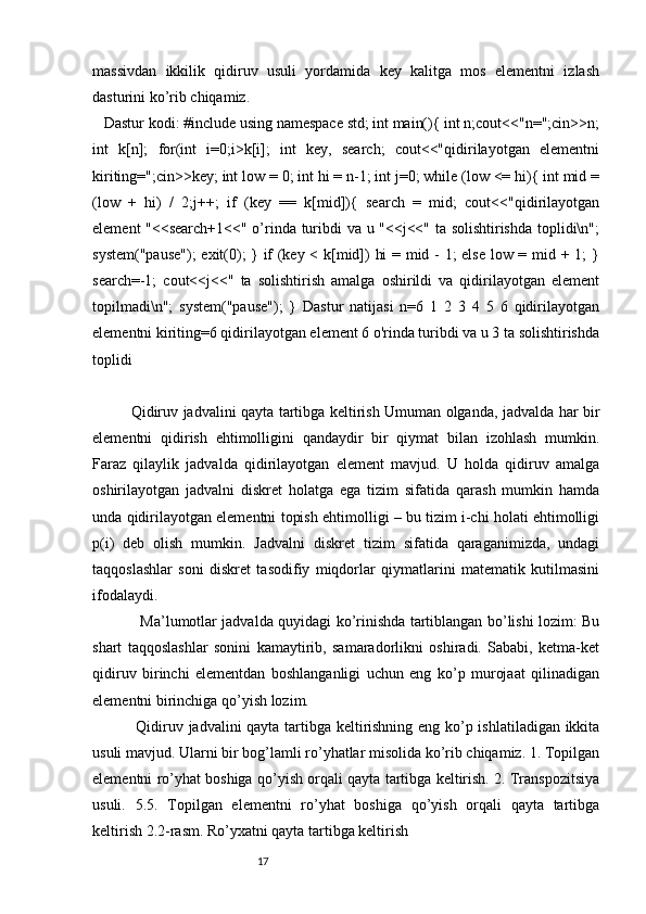massivdan   ikkilik   qidiruv   usuli   yordamida   key   kalitga   mos   elementni   izlash
dasturini ko’rib chiqamiz. 
   Dastur kodi: #include using namespace std; int main(){ int n;cout<<"n=";cin>>n;
int   k[n];   for(int   i=0;i>k[i];   int   key,   search;   cout<<"qidirilayotgan   elementni
kiriting=";cin>>key; int low = 0; int hi = n-1; int j=0; while (low <= hi){ int mid =
(low   +   hi)   /   2;j++;   if   (key   ==   k[mid]){   search   =   mid;   cout<<"qidirilayotgan
element "<<search+1<<" o’rinda turibdi va u "<<j<<" ta solishtirishda toplidi\n";
system("pause");  exit(0); } if (key < k[mid]) hi = mid - 1; else low = mid + 1; }
search=-1;   cout<<j<<"   ta   solishtirish   amalga   oshirildi   va   qidirilayotgan   element
topilmadi\n";   system("pause");   }   Dastur   natijasi   n=6   1   2   3   4   5   6   qidirilayotgan
elementni kiriting=6 qidirilayotgan element 6 o'rinda turibdi va u 3 ta solishtirishda
toplidi
Qidiruv jadvalini qayta tartibga keltirish Umuman olganda, jadvalda har bir
elementni   qidirish   ehtimolligini   qandaydir   bir   qiymat   bilan   izohlash   mumkin.
Faraz   qilaylik   jadvalda   qidirilayotgan   element   mavjud.   U   holda   qidiruv   amalga
oshirilayotgan   jadvalni   diskret   holatga   ega   tizim   sifatida   qarash   mumkin   hamda
unda qidirilayotgan elementni topish ehtimolligi – bu tizim i-chi holati ehtimolligi
p(i)   deb   olish   mumkin.   Jadvalni   diskret   tizim   sifatida   qaraganimizda,   undagi
taqqoslashlar   soni   diskret   tasodifiy   miqdorlar   qiymatlarini   matematik   kutilmasini
ifodalaydi. 
   Ma’lumotlar jadvalda quyidagi ko’rinishda tartiblangan bo’lishi lozim: Bu
shart   taqqoslashlar   sonini   kamaytirib,   samaradorlikni   oshiradi.   Sababi,   ketma-ket
qidiruv   birinchi   elementdan   boshlanganligi   uchun   eng   ko’p   murojaat   qilinadigan
elementni birinchiga qo’yish lozim. 
  Qidiruv jadvalini qayta tartibga keltirishning eng ko’p ishlatiladigan ikkita
usuli mavjud. Ularni bir bog’lamli ro’yhatlar misolida ko’rib chiqamiz. 1. Topilgan
elementni ro’yhat boshiga qo’yish orqali qayta tartibga keltirish. 2. Transpozitsiya
usuli.   5.5.   Topilgan   elementni   ro’yhat   boshiga   qo’yish   orqali   qayta   tartibga
keltirish 2.2-rasm. Ro’yxatni qayta tartibga keltirish 
                                                              17 