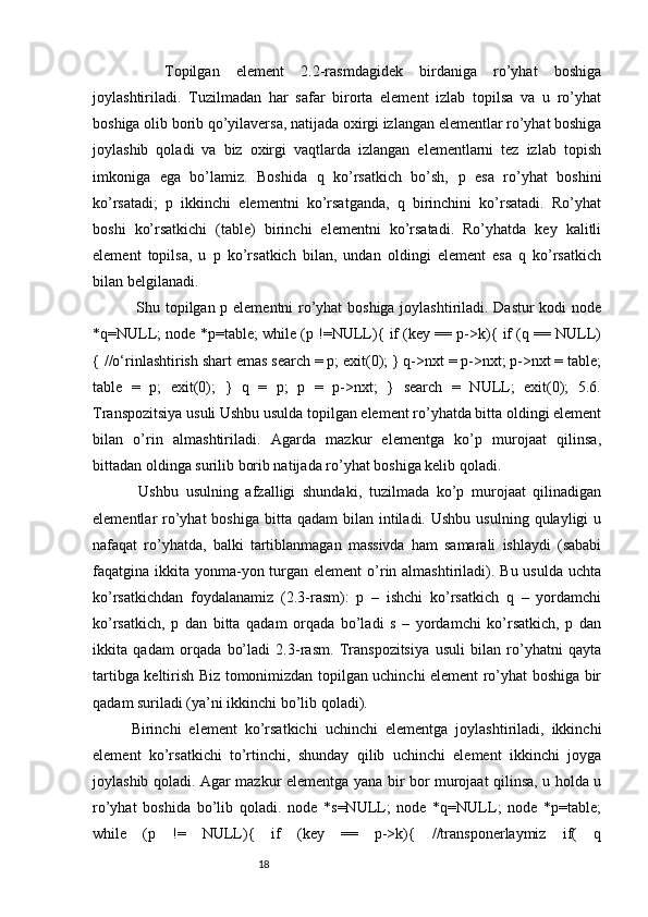     Topilgan   element   2.2-rasmdagidek   birdaniga   ro’yhat   boshiga
joylashtiriladi.   Tuzilmadan   har   safar   birorta   element   izlab   topilsa   va   u   ro’yhat
boshiga olib borib qo’yilaversa, natijada oxirgi izlangan elementlar ro’yhat boshiga
joylashib   qoladi   va   biz   oxirgi   vaqtlarda   izlangan   elementlarni   tez   izlab   topish
imkoniga   ega   bo’lamiz.   Boshida   q   ko’rsatkich   bo’sh,   p   esa   ro’yhat   boshini
ko’rsatadi;   p   ikkinchi   elementni   ko’rsatganda,   q   birinchini   ko’rsatadi.   Ro’yhat
boshi   ko’rsatkichi   (table)   birinchi   elementni   ko’rsatadi.   Ro’yhatda   key   kalitli
element   topilsa,   u   p   ko’rsatkich   bilan,   undan   oldingi   element   esa   q   ko’rsatkich
bilan belgilanadi. 
  Shu topilgan p elementni ro’yhat boshiga joylashtiriladi. Dastur  kodi node
*q=NULL; node *p=table; while (p !=NULL){ if (key == p->k){ if (q == NULL)
{ //o‘rinlashtirish shart emas search = p; exit(0); } q->nxt = p->nxt; p->nxt = table;
table   =   p;   exit(0);   }   q   =   p;   p   =   p->nxt;   }   search   =   NULL;   exit(0);   5.6.
Transpozitsiya usuli Ushbu usulda topilgan element ro’yhatda bitta oldingi element
bilan   o’rin   almashtiriladi.   Agarda   mazkur   elementga   ko’p   murojaat   qilinsa,
bittadan oldinga surilib borib natijada ro’yhat boshiga kelib qoladi.
  Ushbu   usulning   afzalligi   shundaki,   tuzilmada   ko’p   murojaat   qilinadigan
elementlar  ro’yhat   boshiga  bitta qadam  bilan  intiladi.  Ushbu  usulning  qulayligi  u
nafaqat   ro’yhatda,   balki   tartiblanmagan   massivda   ham   samarali   ishlaydi   (sababi
faqatgina ikkita  yonma-yon turgan element  o’rin almashtiriladi). Bu usulda  uchta
ko’rsatkichdan   foydalanamiz   (2.3-rasm):   p   –   ishchi   ko’rsatkich   q   –   yordamchi
ko’rsatkich,   p   dan   bitta   qadam   orqada   bo’ladi   s   –   yordamchi   ko’rsatkich,   p   dan
ikkita   qadam   orqada   bo’ladi   2.3-rasm.   Transpozitsiya   usuli   bilan   ro’yhatni   qayta
tartibga keltirish Biz tomonimizdan topilgan uchinchi element ro’yhat boshiga bir
qadam suriladi (ya’ni ikkinchi bo’lib qoladi). 
Birinchi   element   ko’rsatkichi   uchinchi   elementga   joylashtiriladi,   ikkinchi
element   ko’rsatkichi   to’rtinchi,   shunday   qilib   uchinchi   element   ikkinchi   joyga
joylashib qoladi. Agar mazkur elementga yana bir bor murojaat qilinsa, u holda u
ro’yhat   boshida   bo’lib   qoladi.   node   *s=NULL;   node   *q=NULL;   node   *p=table;
while   (p   !=   NULL){   if   (key   ==   p->k){   //transponerlaymiz   if(   q
                                                              18 