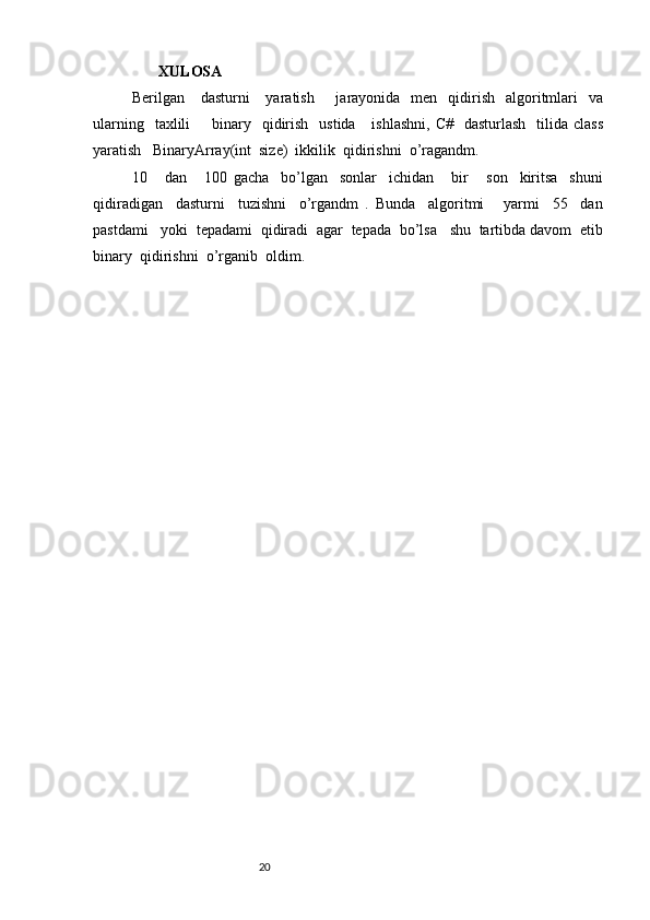         XULOSA
Berilgan     dasturni      yaratish       jarayonida   men   qidirish   algoritmlari    va
ularning   taxlili        binary    qidirish     ustida      ishlashni,  C#   dasturlash    tilida  class
yaratish   BinaryArray(int  size)  ikkilik  qidirishni  o’ragandm.
10       dan       100   gacha     bo’lgan     sonlar     ichidan       bir       son     kiritsa     shuni
qidiradigan     dasturni     tuzishni     o’rgandm   .   Bunda     algoritmi       yarmi     55     dan
pastdami   yoki  tepadami  qidiradi  agar  tepada  bo’lsa   shu  tartibda davom  etib
binary  qidirishni  o’rganib  oldim.
                                                              20 