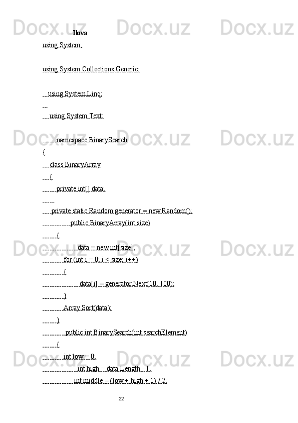        Ilova 
using System;
using System.Collections.Generic;
   using System.Linq;
   
    using System.Text;
        namespace BinarySearch
{
    class BinaryArray
    {
        private int[] data;
       
     private static Random generator = new Random();
                public BinaryArray(int size)
        {
                    data = new int[size];
            for (int i = 0; i < size; i++)
            {
                     data[i] = generator.Next(10, 100);
            }
            Array.Sort(data);
        }
             public int BinarySearch(int searchElement)
        {
            int low = 0;
                    int high = data.Length - 1;
                  int middle = (low + high + 1) / 2;
                                                              22 