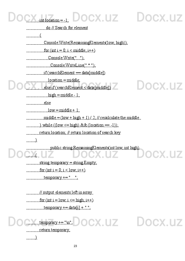             int location = -1;
                  do // Search for element
            {
                Console.Write(RemainingElements(low, high));
                for (int i = 0; i < middle; i++)
                    Console.Write("   ");
                      Console.WriteLine(" * ");
                if (searchElement == data[middle])
                    location = middle;
                else if (searchElement < data[middle])
                    high = middle - 1;
                else
                    low = middle + 1;
                middle = (low + high + 1) / 2; // recalculate the middle  
            } while ((low <= high) && (location == -1));
            return location; // return location of search key
        }
                      public string RemainingElements(int low, int high)
        {
            string temporary = string.Empty;
            for (int i = 0; i < low; i++)
                temporary += "    ";
            // output elements left in array 
            for (int i = low; i <= high; i++)
                temporary += data[i] + " ";
            temporary += "\n";
            return temporary;
        }
                                                              23 