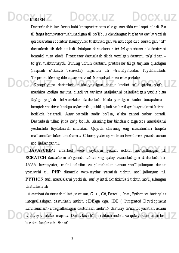     KIRISH 
Dasrurlash tillari Inson kabi kompyuter ham o‘ziga xos tilda muloqot qiladi. Bu
til faqat kompyuter tushunadigan til bo‘lib, u cheklangan lug‘at va qat’iy yozish
qoidalaridan iboratdir.Kompyuter tushunadigan va muloqot olib boradigan “til”
dasturlash   tili   deb   ataladi.   Istalgan   dasturlash   tilini   bilgan   shaxs   o‘z   dasturini
bemalol   tuza   oladi.   Protsessor   dasturlash   tilida   yozilgan   dasturni   to‘g‘ridan   –
to‘g‘ri  tushunmaydi.   Buning  uchun  dasturni  protsessor  tiliga  tarjima   qiladigan
(raqamli   o‘tkazib   beruvchi)   tarjimon   tili   –translyatordan   foydalaniladi.
Tarjimon tilining ikkita turi mavjud: kompilyator va interpretator .
  Kompilyator   dasturlash   tilida   yozilgan   dastur   kodini   to‘laligicha   o‘qib   ,
mashina   kodiga   tarjima   qiladi   va   tarjima   natijalarini   bajariladigan   yaxlit   bitta
faylga   yig‘adi.   Interoretator   dasturlash   tilida   yozilgan   kodni   bosqichma   -
bosqich mashina kodiga aylantirib , tahlil qiladi va berilgan buyruqlarni ketma-
ketlikda   bajaradi.   Agar   xatolik   sodir   bo‘lsa,   o‘sha   zahoti   xabar   beradi.
Dasturlash  tillari   juda  ko‘p  bo‘lib,  ularning  har   biridan  o‘ziga xos  masalalarni
yechishda   foydalanish   mumkin.   Quyida   ularning   eng   mashhurlari   haqida
ma’lumotlar bilan tanishamiz. C kompyuter operatsion tizimlarini yozish uchun
mo‘ljallangan til.
  JAVASCRIPT   interfaol   web-   saytlarni   yozish   uchun   mo‘ljallangan   til.
SCRATCH   dasturlarni   o‘rganish   uchun   eng   qulay   vizuallashgan   dasturlash   tili.
JAVA   kompyuter,   mobil   telefon   va   planshetlar   uchun   mo‘lljallangan   dastur
yozuvchi   til.   PHP   dinamik   web-saytlar   yaratish   uchun   mo‘lljallangan   til.
PYTHON  turli masalalarni yechish, sun’iy intellekt tizimlari uchun mo‘lljallangan
dasturlash tili. 
  Aksariyat dasturlash tillari, xususan, C++ , C#, Pascal , Java, Python va boshqalar
integrallashgan   dasturlash   muhiti   (IDE)ga   ega.   IDE   (   Integrated   Development
Environment- integrallashgan dasturlash muhiti)- dasturiy ta’minot yaratish uchun
dasturiy vositalar majmui. Dasturlash tillari ishlash muhiti va qulayliklari bilan bir-
biridan farqlanadi. Bir xil                             
                                                              3 
