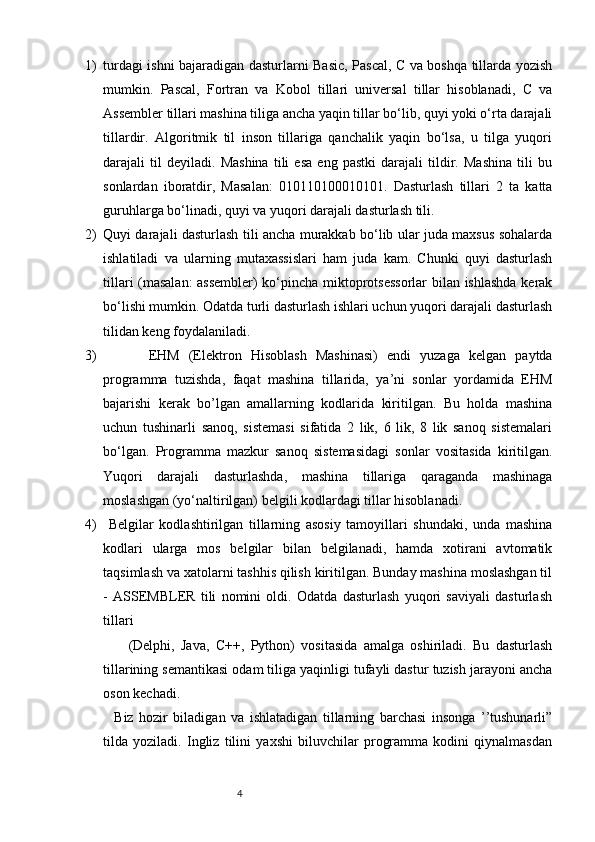1) turdagi ishni bajaradigan dasturlarni Basic, Pascal, C va boshqa tillarda yozish
mumkin.   Pascal,   Fortran   va   Kobol   tillari   universal   tillar   hisoblanadi,   C   va
Assembler tillari mashina tiliga ancha yaqin tillar bo‘lib, quyi yoki o‘rta darajali
tillardir.   Algoritmik   til   inson   tillariga   qanchalik   yaqin   bo‘lsa,   u   tilga   yuqori
darajali   til   deyiladi.   Mashina   tili   esa   eng   pastki   darajali   tildir.   Mashina   tili   bu
sonlardan   iboratdir,   Masalan:   010110100010101.   Dasturlash   tillari   2   ta   katta
guruhlarga bo‘linadi, quyi va yuqori darajali dasturlash tili. 
2) Quyi darajali dasturlash tili ancha murakkab bo‘lib ular juda maxsus sohalarda
ishlatiladi   va   ularning   mutaxassislari   ham   juda   kam.   Chunki   quyi   dasturlash
tillari (masalan: assembler)  ko‘pincha miktoprotsessorlar  bilan ishlashda kerak
bo‘lishi mumkin. Odatda turli dasturlash ishlari uchun yuqori darajali dasturlash
tilidan keng foydalaniladi. 
3)           EHM   (Elektron   Hisoblash   Mashinasi)   endi   yuzaga   kelgan   paytda
programma   tuzishda,   faqat   mashina   tillarida,   ya’ni   sonlar   yordamida   EHM
bajarishi   kerak   bo’lgan   amallarning   kodlarida   kiritilgan.   Bu   holda   mashina
uchun   tushinarli   sanoq,   sistemasi   sifatida   2   lik,   6   lik,   8   lik   sanoq   sistemalari
bo‘lgan.   Programma   mazkur   sanoq   sistemasidagi   sonlar   vositasida   kiritilgan.
Yuqori   darajali   dasturlashda,   mashina   tillariga   qaraganda   mashinaga
moslashgan (yo‘naltirilgan) belgili kodlardagi tillar hisoblanadi. 
4)   Belgilar   kodlashtirilgan   tillarning   asosiy   tamoyillari   shundaki,   unda   mashina
kodlari   ularga   mos   belgilar   bilan   belgilanadi,   hamda   xotirani   avtomatik
taqsimlash va xatolarni tashhis qilish kiritilgan. Bunday mashina moslashgan til
-   ASSEMBLER   tili   nomini   oldi.   Odatda   dasturlash   yuqori   saviyali   dasturlash
tillari 
        (Delphi,   Java,   C++,   Python)   vositasida   amalga   oshiriladi.   Bu   dasturlash
tillarining semantikasi odam tiliga yaqinligi tufayli dastur tuzish jarayoni ancha
oson kechadi. 
    Biz   hozir   biladigan   va   ishlatadigan   tillarning   barchasi   insonga   ’’tushunarli”
tilda   yoziladi.   Ingliz   tilini   yaxshi   biluvchilar   programma   kodini   qiynalmasdan
                                                              4 