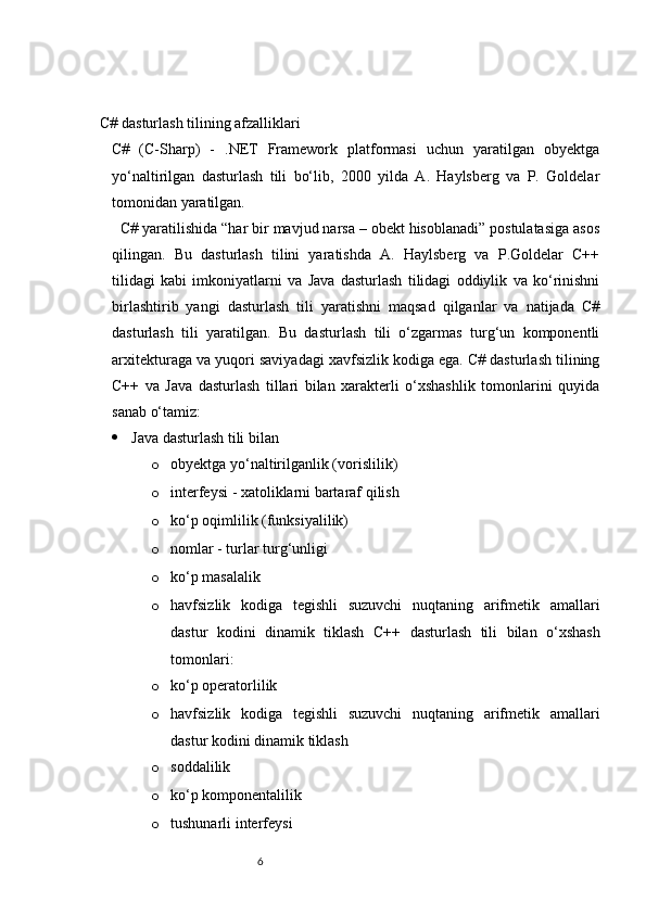   C# dasturlash tilining afzalliklari
C#   (C-Sharp)   -   .NET   Framework   platformasi   uchun   yaratilgan   obyektga
yo‘naltirilgan   dasturlash   tili   bo‘lib,   2000   yilda   A.   Haylsberg   va   P.   Goldelar
tomonidan yaratilgan. 
  C# yaratilishida “har bir mavjud narsa – obekt hisoblanadi” postulatasiga asos
qilingan.   Bu   dasturlash   tilini   yaratishda   A.   Haylsberg   va   P.Goldelar   C++
tilidagi   kabi   imkoniyatlarni   va   Java   dasturlash   tilidagi   oddiylik   va   ko‘rinishni
birlashtirib   yangi   dasturlash   tili   yaratishni   maqsad   qilganlar   va   natijada   C#
dasturlash   tili   yaratilgan.   Bu   dasturlash   tili   o‘zgarmas   turg‘un   komponentli
arxitekturaga va yuqori saviyadagi xavfsizlik kodiga ega. C# dasturlash tilining
C++   va   Java   dasturlash   tillari   bilan   xarakterli   o‘xshashlik   tomonlarini   quyida
sanab o‘tamiz:
 Java dasturlash tili bilan 
o obyektga yo‘naltirilganlik (vorislilik) 
o interfeysi - xatoliklarni bartaraf qilish
o ko‘p oqimlilik (funksiyalilik)
o nomlar - turlar turg‘unligi
o ko‘p masalalik
o havfsizlik   kodiga   tegishli   suzuvchi   nuqtaning   arifmetik   amallari
dastur   kodini   dinamik   tiklash   С ++   dasturlash   tili   bilan   o‘xshash
tomonlari:
o ko‘p operatorlilik
o havfsizlik   kodiga   tegishli   suzuvchi   nuqtaning   arifmetik   amallari
dastur kodini dinamik tiklash
o soddalilik 
o ko‘p komponentalilik 
o tushunarli interfeysi
                                                              6 